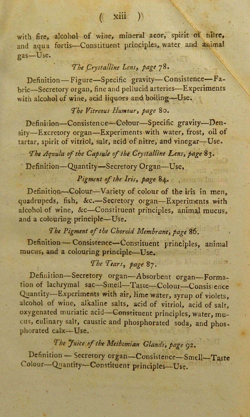 ( Xlll ) with fire, alcohol of wine, mlneral acor, spint ot nitre, and aqua fortis—Constituent principies, watcr aiwl auimal gas—Use. 7he Crystalline Lens, page 78. ... Definition—Figure—Specific gravity—Consistente—Fa- bric—Secretory organ, fine and pellucid arteries—Experiments with alcohol of wine, acid liquors anxi boiling—Use. The Vitreous Huntour, page 80. Definition—Consistence—Colour—Specific gravity—Den- sity—Excretory organ—Experiments with water, frost, oil of tartar, spirit of vitriol, salt, acid of nitre, and vinegar-j-Use. The Aquula ofthe Capsule ofthe Crystalline Lens, page 83« Definition—Quantity—Secretory Organ—Use. Pigment ofthe Iris, page 84. ^ Definition—Colour—Variety of colour of the iris in men, quadrupeds, fish, &c.—Secretory organ—Experiments with alcohol of wine, &c—Constituent principies, animal mucus, and a colouring principle—Use. The Pigment of the Choroid Memhrane, page 86. » Definition Consistente—Constituent principies, animal mucus, and a colouring principle—Use. The Tears, page 87. Definition—Secretory organ—Absorbent organ—Forma- tion of lachrymal sac—Smell—Taste—Colour—Consisicnee Quantity—Experiments with air, lime water, syrup of violets, alcohol of wine, alkaline salts, acid of vitriol, acid of salr, oxygenated muriatic acid—Constituent principies, water, mu- cus, culinary salt, caustic and phosphorated soda, and phos- phorated calx—Use. The fuice of the Meibomian Glands, page 92. Definition — Secretory organ—Consistence—Smdl—Taste Colour—Qnantity—Constituent principies—Use.