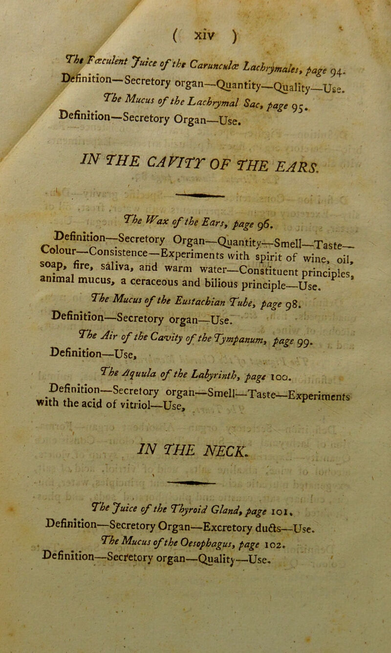^ F.culen, Juue Caruncula Laci^^al.., pa,, 94. Definmon-Secretoryorga„-Quantity_QuaIity_u,e. The Mucus of the Lachrymal Sac, page 95, Definitiori—Secretory Organ Use. IN THE CAVITr OF THE EARS. 7he JVax of the EarSy page 96. Definitwn--Secretory Organ—Quantity—Smell—Taste-^ olou^Consistence—Experiments vvith spirit of wine oil soap, fire, saliva, and warm water-Constituent principies', animal mucus, a ceraceous and bilious principle—Use. 7he Mucus of the Eustacbian 7ubey page 98. Definition—Secretory organ—Use. The Air of the CaT.nty of the Tympanunty page 99. Definition—Use, The yjquula of the Lahyrinthy page loo. “‘■g^n-Smell-Taste-Expmratnts with the acid of vitriol—Use, IN THE NECK. The fuice of the Thyroid Glandy page loi» Definition—Secretory Organ—Excretory dufts—Use. The Mucus of the Oesophagus y page 102. Definition—Secretory organ—Quality—Use.