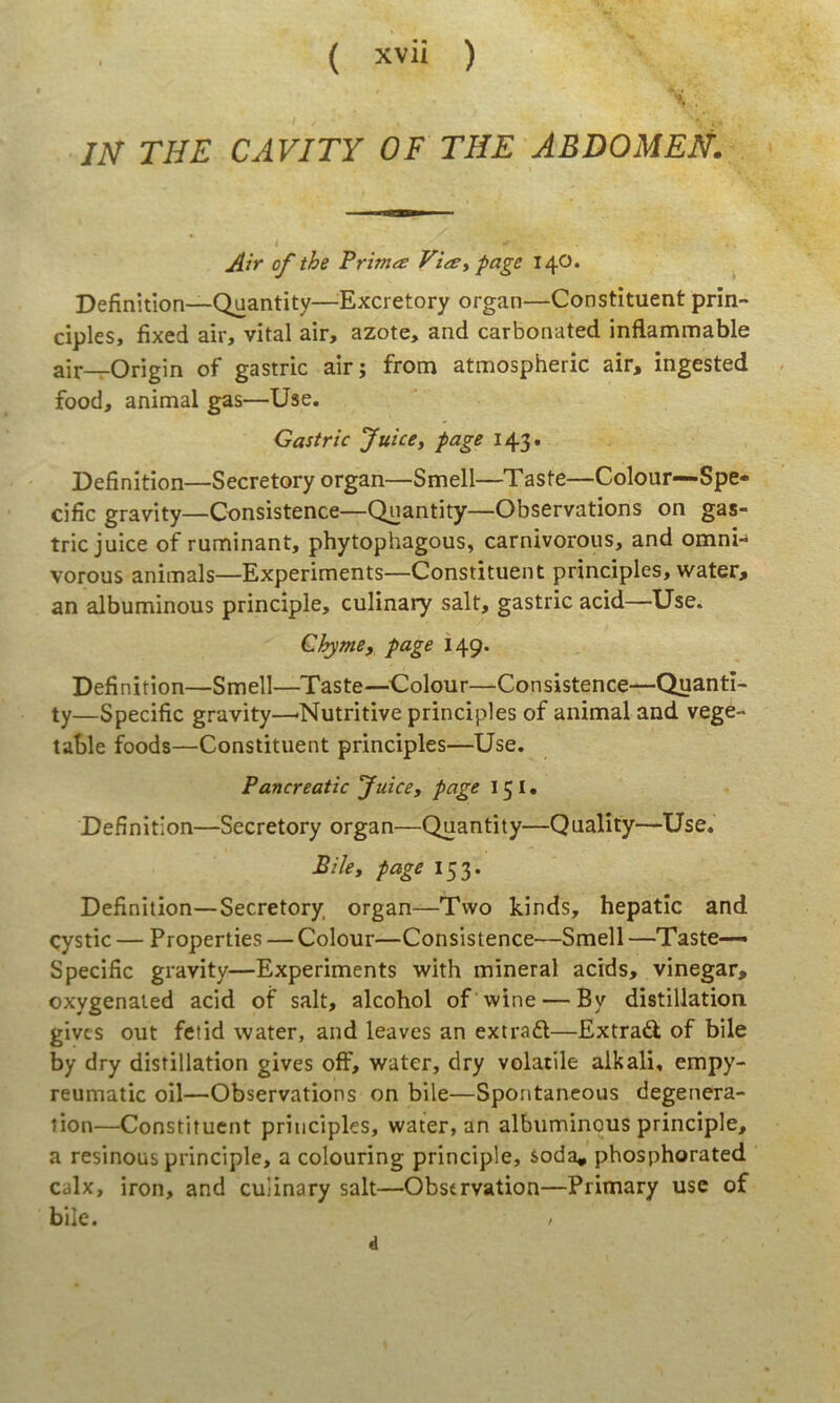 JN THE CAVITY OF THE ABDOMEH. Air of the Prinue ViiSypage 14O. Definitiori—Quantity—Excretory organ—Constituent prin- cipies, fixed air, vital air, azote, and carbonated inflammable air—Origin of gastric air; from atmospheric air, ingested food, animal gas—Use. Gastric Juice, page 143. Definition—Secretory organ—Smell—Taste—Colour—Spe- cific gravity—Consistence—Quantity—Observations on gas- tric juice of ruminant, phytophagous, carnivorous, and omnn vorous animals—Experiments—Constituent principies, water, an albuminous principle, culinary salt, gastric acid—Use. Chyme, page 149. Definition—Smell—Taste—^Colour—Consistence—Quanti- ty—Specific gravity—'Nutritive principies of animal and vege- table foods—Constituent principies—Use. Pancreatic Juicey page 151» Definition—Secretory organ—Quantity—Quality—Use. BiUy page 153. Definition—Secretory organ—Two kinds, hepatic and cystic — Properties — Colour—Consistence—Smell —Taste— Specific gravity—Experiments with mineral acids, vinegar, oxygenaied acid of salt, alcohol of wine — By distillation gives out fetid water, and leaves an extradl—Extradl of bile by dry distillation gives off, water, dry volatile aikali, empy- reumatic oil—Observations on bile—Spontancous degenera- tion—Constituent principies, water, an albuminous principle, a resinous principle, a colouring principle, soda* phosphorated calx, iron, and culinary salt—Observation—Primary use of bile. / d