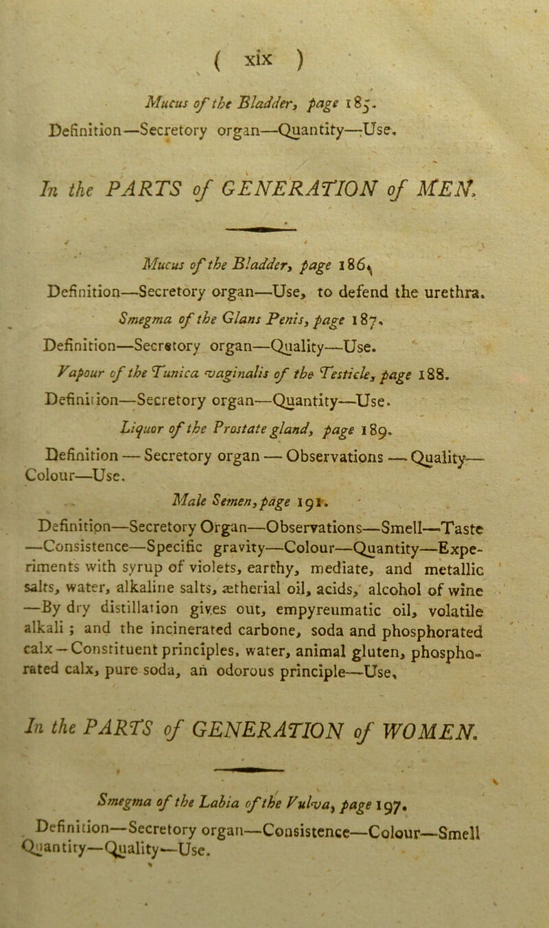 Mucus of the BladdeVi page Befinition—Secretory organ—Quantity—rUse, In the PARTS of GENERATION of MEU. ^ * Mucus of the Bladder, page l86^ Definition—Secretory organ—Use, to defend the urethra. Smegma of the Glans Penis, page 187, Definition—Secretory organ—Quality—Use. Vapour of the Punica vaginalis of the Pesticle, page 188. Definition—Secretory organ—Quantity—^Use. Liquor of the Prostate gland, page 189. Definition — Secretory organ — Observations — Quaiity^— Colour—Use, Male Semen, page ipr. Definition—Secretory Organ—Observations—Smell—Taste —Consistence—Specific gravity—Colour—Quantity—Expe- riments with syrup of violets, earthy, mediate, and metallic salts, water, alkaline salts, aetherial oil, acids, alcohol of wine —By dry distillation giv.es out, empyreumatic oil, volatile alkali; and the incinerated carbone, soda and phosphorated calx-Constituent principies, water, animal gluten, phospho- rated calx, pure soda, ah odorous principle—Use. In the PARTS of GENERATION of WOMEN. Smegma of the Labia of the Vulva^ page 197» Definition—Secretory organ—Consistence—Colour—Smell Quantity-Quality—Use.