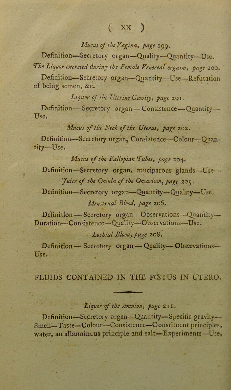 Mucus of the Vagina, page 199. Dcfinition—Secietory organ—Quality—Quantity—Use, ‘T/se LtquQr excteted during the Female Venereal orgasm, page 200. Dcfinition—Secretory organ—Quantity—Use—Refutation of being semen, &c. Liquor of the Uterine Cavity, page 201. Definition — Secretory organ—Consistence—Quantity — Use. Mucus of the Neck ofthe Uterust page 202. Definition—Secretory organ, Consistence—Colour—Quan- tity—Use. Mucus of the Fallopian F^uhes^ page 204. Definition—Secretory organ, muciparous glands—Use— fuice of the Onsiila of the Q^ariiim^ page 20^. Definition—Secretory organ—Quantity—Quality—Use. Menstrua/ Blood, page 206. Definition— Secretory organ—Observations—Quantity— Duration—Consistence—Quality—Observations—Use. Lochial Bloodf page 208. Definition — Secretory organ — Quality— Observations— Use. t FLlilDS CONTAINED IN THE FGETUS IN UTERO. Liquor of the Amnion^ page 211. Definition—Secretory organ—Quantity—Spedfic gravity— Smell—Taste—.Colour—Consistence—Constituent principies, water, an albuminous principle and salt—Experiments—Use,
