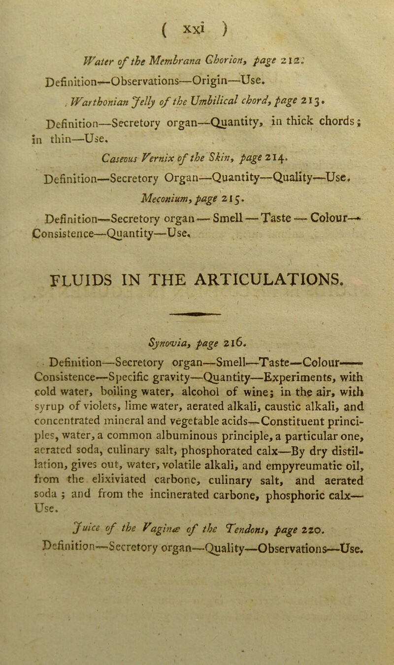 Waier ofthe Membrana Ghorion, page 212; Definition—Observations—Origin—Use. , VVarthonian Jelly of the XJmhilical chord, page 213» Definition—Secretory organ—Quantity, in thick chords; in thin—Use, Caseous Vernix of the Skin, page 214. Definition—Secretory Organ—Quantity—Quality—^Use. \ Meconiumt page 215. Definition—Secretory organ — Smell — Taste — Colour-^ Consistence—Quantity—Use, FLUIDS IN THE ARTICULATIONS. I Syncrvia, page 216, Definition—Secretory organ—Smell—Taste—Colour—— Consistence—Specific gravity—Quantity—Experiments, with cold water, boiling water, alcohol of wine; in the air, with syrup of violets, lime water, aerated alkali, caustic alkali, and concentrated mineral and vegetable acids—Constituent princi- pies, water, a common albuminous principle, a particular one, aerated soda, culinary salt, phosphorated calx—By dry distil- lation, gives out, water, volatile alkali, and empyreumatic oil, trom the eli.xiviated carbone, culinary salt, and aerated soda ; and from the incinerated carbone, phosphoric calx— Use. fuice of the Vaghue of the T^endonSf page zzo. Definition—Secretory organ—Quality—Observations—Use.
