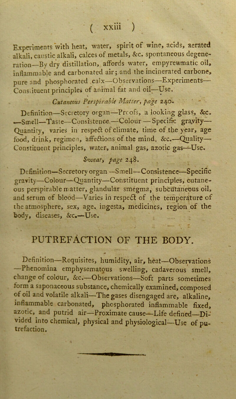 Experiments Vith heat, water, spirit of wine, acids, aerated alkali, caiistic alkali, calces of raetals, &c. spontaneous degene- ration—By dry distillation, afFords water, empyreumatic oil, inflammable and carbonated air; and the incinerated carbone, pure and phospborated calx—Observations—Experiments— Consiituent principies of animal fat and oil—Use. \ Cutaneous Perspirable Matier, page 240. ' ' Definition—Secretory organ—Preofs, a looking glass, &c. —Smell—Taste—Consistence.—Colour — Specifk gra^vity— Quantity, varies in respeft of climate, time of tbe year, age food, drink, regimen, affeflions of the mind, &c.—Quality— Constituent principies, water, animal gas, azotic gas—Use. Snjueafy page 248. Definition—Secretory organ —Smell—Consistence—Specific gravity—Colour-^Quantity—Constituent principies, cutane- ous perspirable rr/atter, glandular smegma, subciftaneous oil, and serum of blood—Varies in respe£f of the teniperature of the atmosphere, sex, age, ingesta, medicines, region of the body, diseases, &c.—Use, PUTREFACTION of THE BODY. Definition—Requisites, humidity, air, heat—Observations —Phenomina emphysematous swelling, cadaverous smell, change of colour, &c.—Observations—Soft parts sometimes form a saponaceous substance, chemically examined, composed of oil and volatile alkali—Thegases disengaged are, alkaline, inflammable carbonated, phospborated inflammable fixed, azotic, and putrid air—Proximate cause—Life defined—Di- vided into Chemical, physical and physiological—Use ofpu- trefaction.