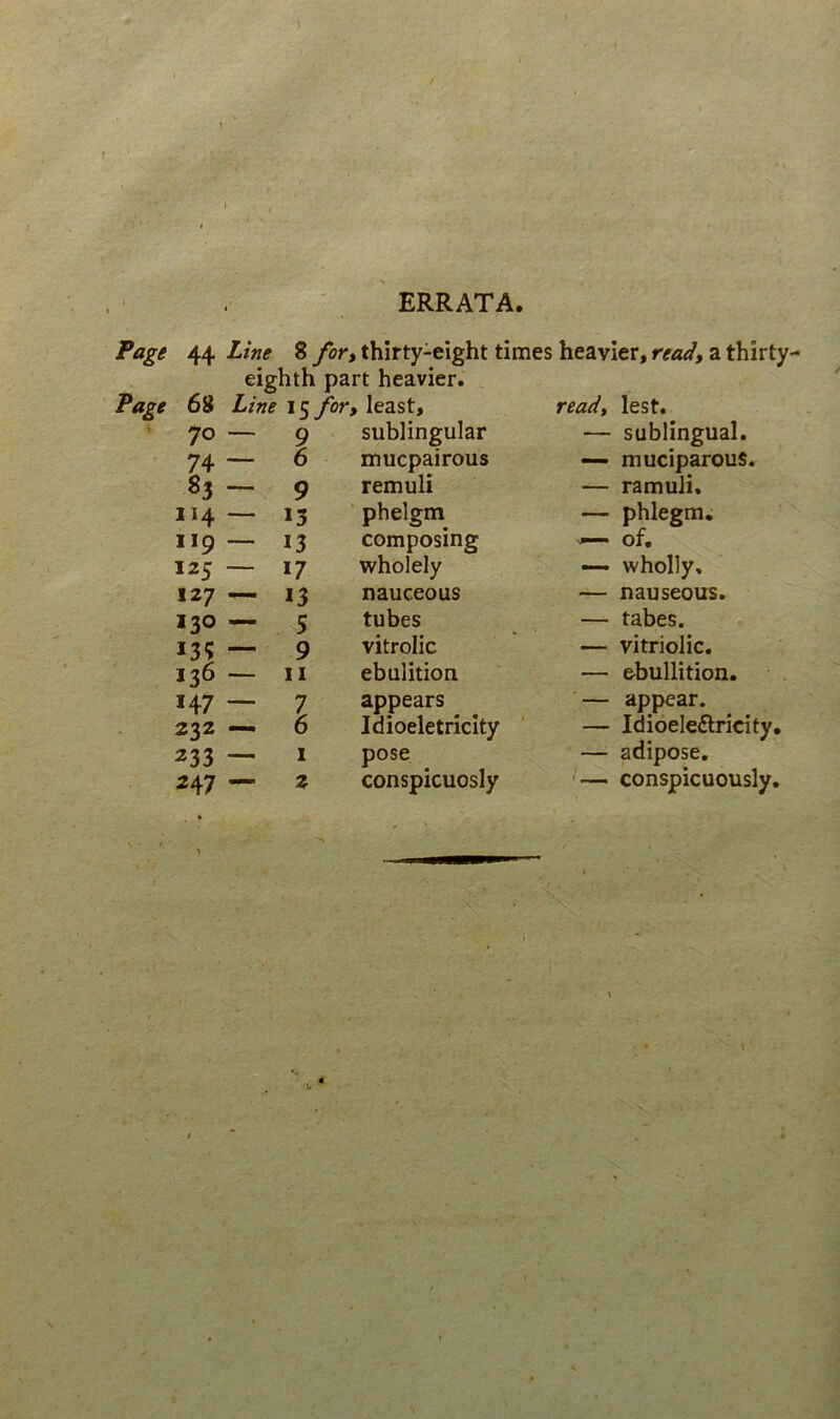 ERRATA Fage 44 Line 8 for» thirty-eight times heavier, read, a thirty- eighth part heavier. Fage 68 15 ybr, least, readt lest. 70 — 9 sublingular — sublingual. 74 — 6 mucpairous «— rauciparous. 83 - 9 remuli — ramuli. 114 — 13 phelgm — phlegm. 119 — 13 composing ^ of. 125 — 17 wholely — wholly. 127 —- 13 nauceous — nauseous. 130 — 5 tubes — tabes. — 9 vitrolic — vitriolic. 136 — 11 ebulition — ebullition. 147 -- 7 appears — appear. 232 — 6 Idioeletricity — Idioeleftricity, 233 — I pose — adipose. 247 — z conspicuosly ■— conspicuously,