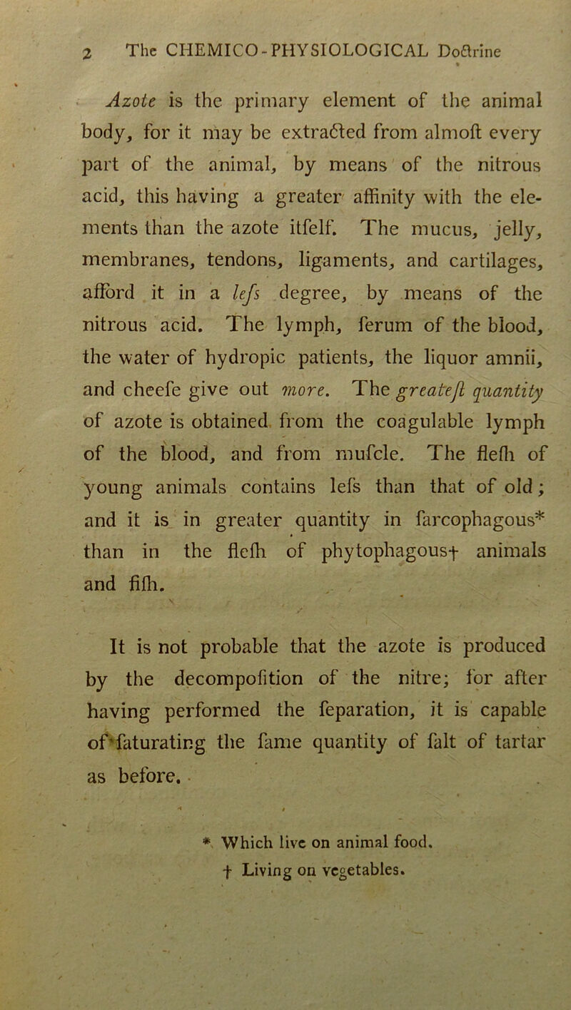 Azote is the primary element of the animal body, for it may be extrafted from almoft every part of the animal, by means of the nitrous acid, this having a greater affinity with the ele- ments than the azote itfelf. The mucus, jelly, membranes, tendons, ligaments, and cartilages, aflbrd it in a lefs degree, by means of the nitrous acid. The lymph, ferum of the biood, the water of hydropic patients, the liquor amnii, and cheefe give out 07iore. The greatejl quantity of azote is obtained, from the coagulable lymph of the biood, and from mufcle. The flefli of young animals contains lefs than that of old; and it is_ in greater quantity in farcophagous* than in the flelh of phytophagousf animals and fifh. It is not probable that the azote is produced by the decompofition of the nitre; for after having performed the feparation, it is capable ofTaturating the hime quantity of falt of tartar as before. • * Which live on animal foocl. t Living on vcgetables.