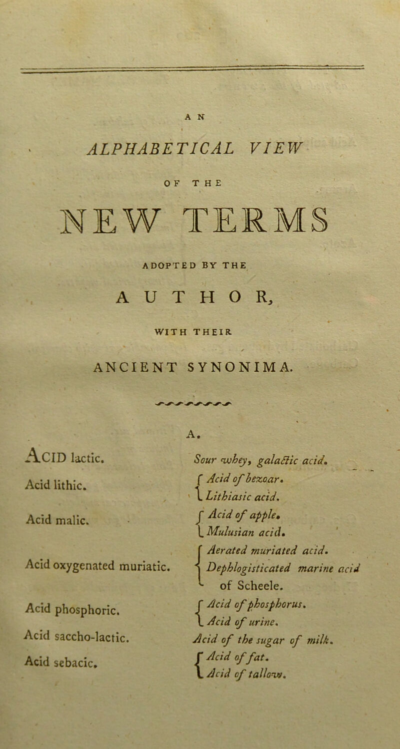 ALPHABETICAL VIEW^ O F THE NEW TERMS ADOPTED BY THE A U T H O R, WITH THEIR. ANCIENT SYNONIMA. A. AcID lactic. Acid Uthic. Acid malic. Acid oxygenated muriatic. Acid phosphoric. Acid saccho-lactic. Acid sebacie. Sour nuheyy galaSlk acid» f Acid of hezoar» ' \ Lithiasic acid. J Acid of apple» \,Mulusian acid, ' Aerated muriated acid. 1 Dephlogisticated marine acid of Scheele. {Acid of phosphorus, Acid of urine, Acid of the sugar of milk. Acid of fat. Acid of tallonjv.