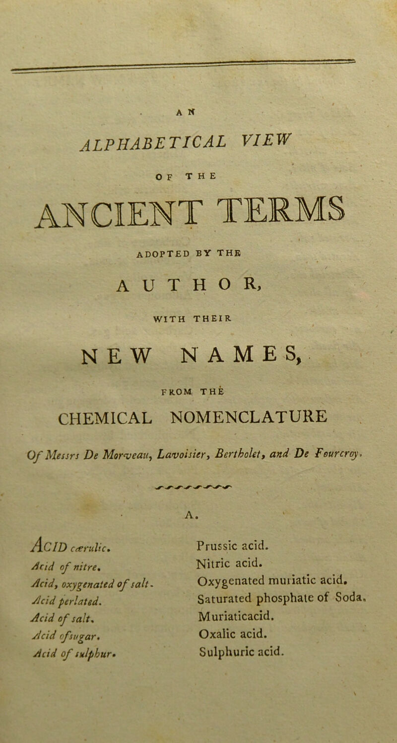 ALPHABETICAL VIew o F THE ADOPTED BY THE / A U T H O R, WITH THEIR # NEW N A M E S,. FROM THE CHEMICAL NOMENCLATURE O/Messrs De Morveaii^ Lavoisiert BerthoUt, and De Feurcroy. A. Acid cierulic, Acid of nitre, Acidy oxygenated of salt. yJcid perlated. Acid of salt, Acid ofsvgar, Acid of sulphur» Prussic acid. Nitric acid. Oxygenated muiiatic acid, Saturated phosphaie of Soda. Muriaticacid. Oxalic acid. Sulphuric acid. \