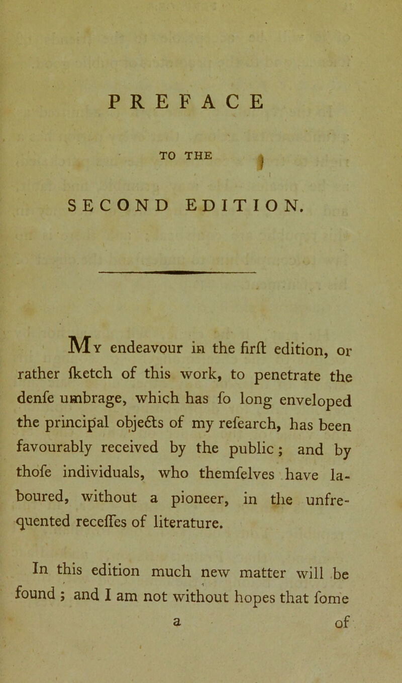 PREFACE TO THE j ' .1 SECOND EDITION. My endeavour in the firft edition, or rather fketch of this work, to penetrate the denfe umbrage, which has fo long enveloped the principal objedls of my refearch, has been favourably received by the public; and by thofe individuals, who themfelves have la- boured, without a pioneer, in the unfre- quented receffes of literature. In this edition much new matter will be found ; and I am not without hopes that fome a of