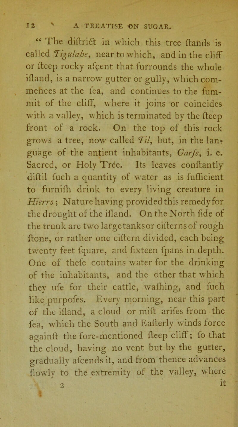 “ The didriff in which this tree dands is called Tigulahe, near to which, and in the cliff or deep rocky afcent that furrounds the whole ifland, is a narrow gutter or gully, which com- mences at the fea, and continues to the fum- mit of the cliff, where it joins or coincides with a valley, which is terminated by the deep front of a rock. On the top of this rock grows a tree, now called 77/, but, in the Ian? guage of the antient inhabitants, Gar/e, i. e. Sacred, or Holy Tr£e. Its leaves conflantly diftil fuch a quantity of water as is fufficient to furnifh drink to every living creature in Hieri'o ; Nature having provided this remedy for the drought of the ifland. On the North fide of the trunk are two large tanks or cider ns of rough done, or rather one cidern divided, each being twenty feet fquare, and fixteen fpans in depth. One of thefc contains water for the drinking of the inhabitants, and the other that which they ufe for their cattle, wafhing, and fuch like purpofes. Every morning, near this part of the ifland, a cloud or mid arifes from the fea, which the South and Eaderly winds force againd the fore-mentioned deep cliff; fo that the cloud, having no vent but by the gutter, gradually afeends it, and from thence advances llowly to the extremity of the valley, where 2 It \