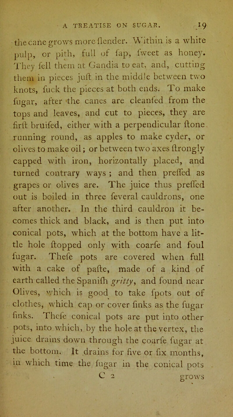 the cane grows more {lender. W ithin is a white pulp, or pith, full of fap, fweet as honey. They fell them at Gandia to eat, and, cutting them in pieces juft in the middle between two knots, fuck the pieces at both ends. To make fngar, after 'the canes are cleanled from the tops and leaves, and cut to pieces, they are firft bruifed, either with a perpendicular ftone running round, as apples to make cyder, or olives to make oil; or between two axes ftrongly capped with iron, horizontally placed, and turned contrary ways ; and then prefled as grapes or olives are. The juice thus prefled out is boiled in three feveral cauldrons, one after another. In the third cauldron it be- comes thick and black, and is then put into conical pots, which at the bottom have a lit- tle hole flopped only with coarfe and foul lugar. Thefe pots are covered when full with a cake of pafte, made of a kind of earth called the Spanifh gritty, and found near Olives, which is good to take fpots out of clothes, which cap or cover finks as the fugar finks. Thefe conical pots are put into other pots, into which, by the hole at the vertex, the juice drains down through the coarfe fugar at the bottom. It drains for five or fix months, in which time the fugar in the conical pots C 2 grows