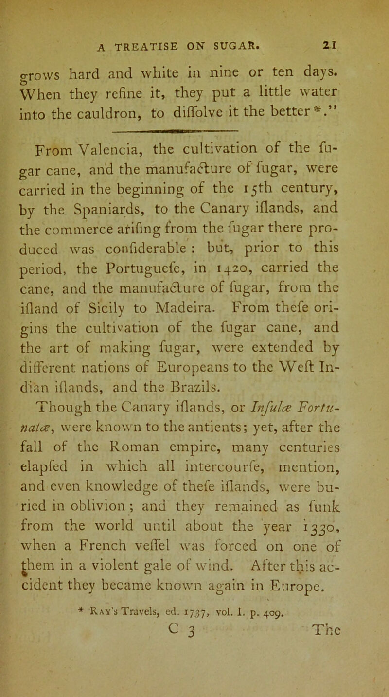 grows hard and white in nine or ten days. When they refine it, they put a little water into the cauldron, to diffolve it the better*.” From Valencia, the cultivation of the fu- gar cane, and the manufacture of fugar, were carried in the beginning of the 15th century, by the Spaniards, to the Canary iflands, and the commerce atifing from the fugar there pro- duced was confiderable : but, prior to this period, the Portuguefe, in 1420, carried the cane, and the manufacture of fugar, from the ifland of Sicily to Madeira. From thefe ori- gins the cultivation of the fugar cane, and the art of making fugar, were extended by different nations of Europeans to the Weft In- dian iflands, and the Brazils. Though the Canary iflands, or Infulce Fortu- nate?, were known to the antients; yet, after the fall of the Roman empire, many centuries elapfed in which all intercourfe, mention, and even knowledge of thefe iflands, were bu- ried in oblivion ; and they remained as funk from the world until about the year 1330, when a French veffel was forced on one of them in a violent gale of wind. After this ac- cident they became known again in Europe. * Ray’s Travels, ed. 1737, vol. I. p. 409. C 2 The