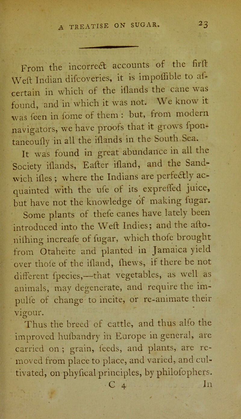 From the incorrect accounts of the fil'd: Weft Indian difcoveries, it is impoifible to ai- certain in which of the iflands the cane was found, and in which it was not. We know it was feen in fome of them : but, from modern navigators, we have proofs that it grows fpon- taneoufly in all the iflands in the South bea. It was found in great abundance in all the Society iflands, Eafter ifland, and the Sand- wich ifl.es ; where the Indians are peifedtly ac- quainted with the ufe of its expretTed juice, but have not the knowledge of making lugar. Some plants of thele canes have lately been introduced into the W~eft Indies; and the afto- nilhing increafe of fugar, which thofe brought from Otaheite and planted in Jamaica yield over thole of the iiland, fhews, if there be not different fpecies,—that vegetables, as well as animals, may degenerate, and require the im- pulfe of change to incite, or re-animate their vigour. Thus the breed of cattle, and thus alfo the improved hufbandry in Europe in general, are carried on ; grain, leeds, and plants, are re- moved from place to place, and varied, and cul- tivated, on phyfical principles, by phiiofophers. C 4 In