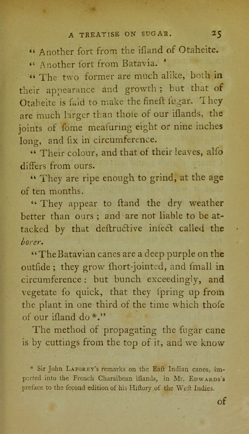 “ Another fort from the ifland of Otaheite. “ Another fort from Batavia. “ Xhe two former are much aliiee, both in their appearance and growth ; but that of Otaheite is faid to make the fined; fugar. They are much larger than thole of our lflands, the joints of forne meafuring eight or nine inches lon°:, and fix in circumference. o7 “ Their colour, and that of their leaves, alfo differs from ours. “ They are ripe enough to grind, at the age of ten months. “ They appear to ftand the dry weather better than ours ; and are not liable to be at- tacked by that deftrudtive inl'edt called the borer. “TheBatavian canes are a deep purple on the outfide ; they grow fhort-jointcd, and lmall in circumference: but bunch exceedingly, and vegetate fo quick, that they Ipring up from the plant in one third of the time which thofe of our ifland do*.” The method of propagating the fugar cane is by cuttings from the top of it, and we know * Sir John Laforey’s remarks on the Eaft Indian canes, im- ported into the French Charaibean iflands, in Mr. Edwards’s preface to the fecond edition of his Hiftory of the Weft Indies. of