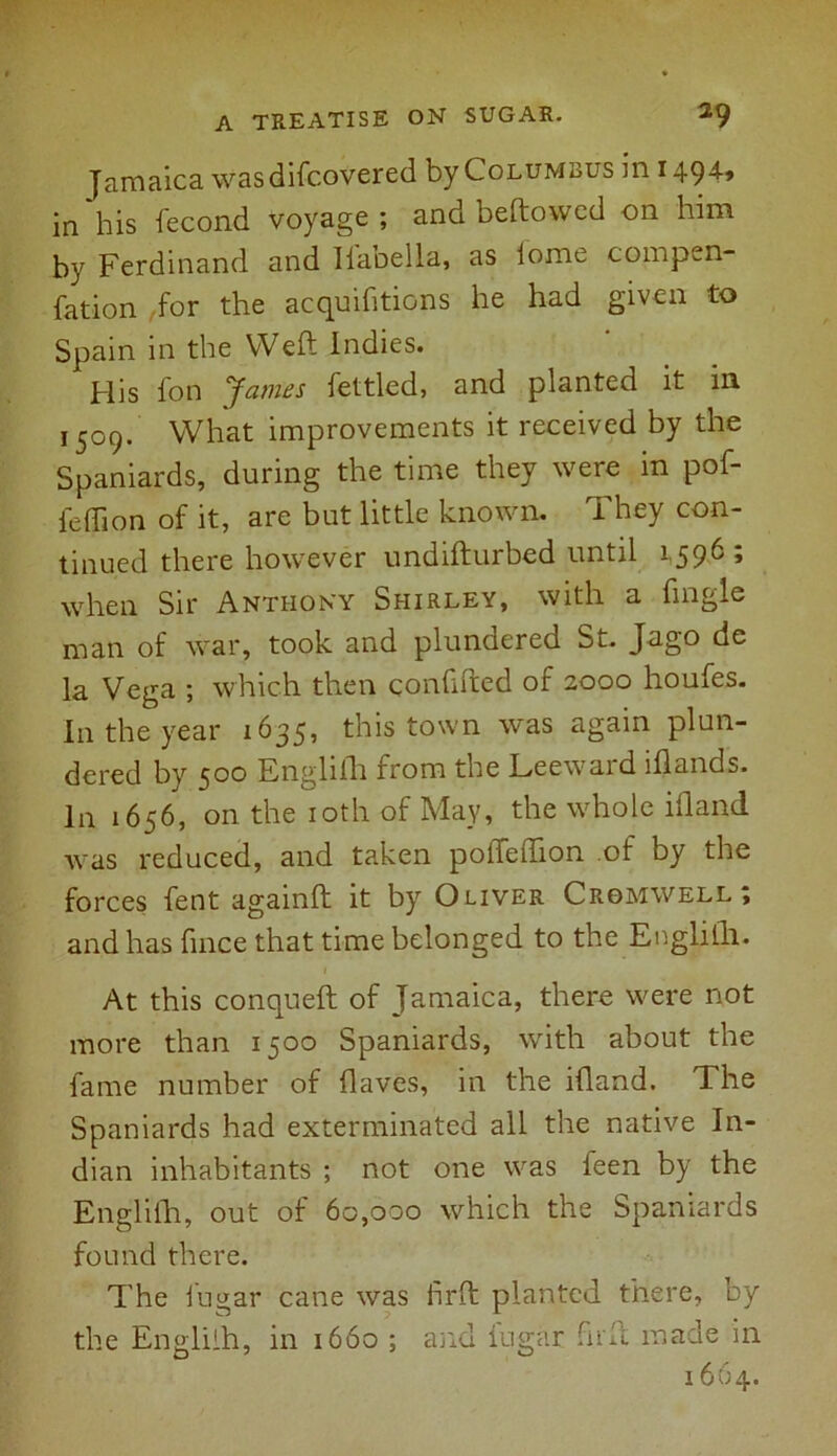 Jamaica was discovered by Columbus in 1494* in his Second voyage ; and beftowed on him by Ferdinand and Ilabella, as iome compen- sation Sor the acquisitions he had given to Spain in the Weft Indies. His Son James Settled, and planted it in 1509. What improvements it received by the Spaniards, during the time they were in poS- Seffion of it, are but little known. They con- tinued there however undifturbed until 1596; when Sir Anthony Shirley, with a Single man of war, took and plundered St. Jago de la Vega ; which then confifted of 2000 houfes. I11 the year 1635, this town was again plun- dered by 500 English from the Leeward iflands. In 1656, on the 10th of May, the whole iftand was reduced, and taken poileftion of by the forces Sent againft it by Oliver Cromwell; and has Since that time belonged to the English. At this conqueft of Jamaica, there were not more than 1500 Spaniards, with about the fame number of Slaves, in the ifland. The Spaniards had exterminated all the native In- dian inhabitants ; not one was Seen by the English, out of 60,000 which the Spaniards found there. The Sugar cane was iirft planted there, by the Engliih, in 1660 ; and Sugar Sirft. made in 1664.