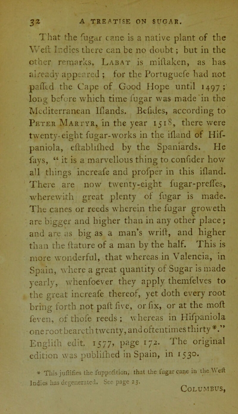 That the rugur cane is a native plant of the Weft Indies there can be no doubt; but in the other remarks, Labat is miftaken, as has already appeared ; for the Portugucfe had not palled the Cape of Good Hope until 1497 ; long before which time fugar was made‘in the Mediterranean Iflands. Befides, according to Peter Martyr, in the year 15iS, there were twenty-eight fugar-works in the ifland of Hif- paniola, eftablifhed by the Spaniards. He fays, “ it is a marvellous thing to confider how all things increafe and profper in this ifland. There are now twenty-eight fugar-prdfes, wherewith great plenty of fugar is made. The canes or reeds wherein the fugar groweth are bigger and higher than in any other place; and are as big as a man’s wrift, and higher than the ftature of a man by the half. This is more wonderful, that whereas in Valencia, in Spain, where a great cyuantity of Sugar is made yearly, whenfoever they apply themfelvcs to the great increafe thereof, yet doth every root bring forth not paft five, or fix, or at the moft feven, of thofe reeds; v hereas in Hifpaniola one root beareth twenty, and oftentimes thirty Englith edit. 1577, page 172. The original edition was publifhed in Spain, in 153°* * This juftifies the fuppofition, that the fugar cane in the Weft Indies has degenerated. See page 2 3. Columbus,