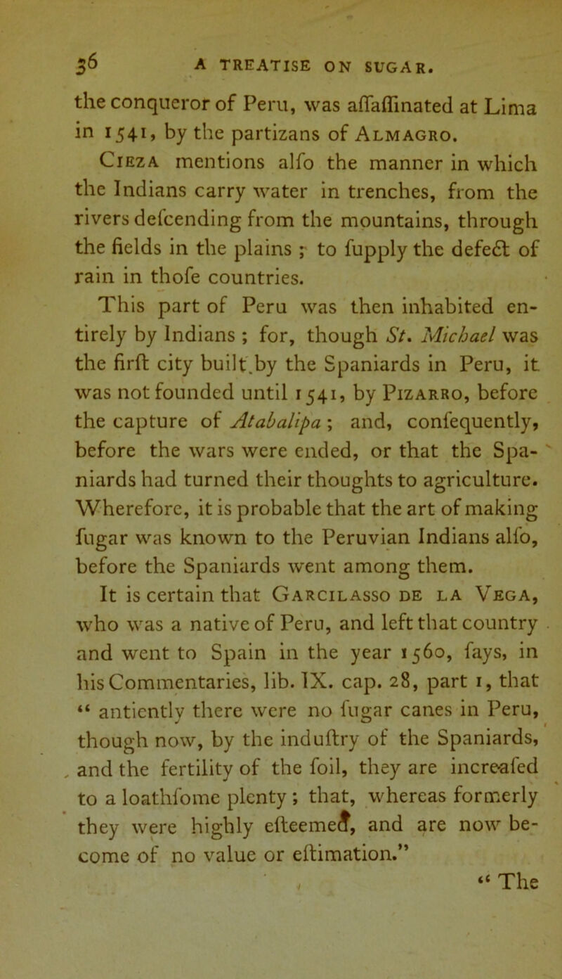 the conqueror of Peru, was aflaflinated at Lima in 1541, by the partizans of Almagro. Cieza mentions alfo the manner in which the Indians carry water in trenches, from the rivers defending from the mountains, through the fields in the plains ; to fupply the defedl of rain in thofe countries. This part of Peru was then inhabited en- tirely by Indians ; for, though St. Michael was the firft city built.by the Spaniards in Peru, it was not founded until 1541, by Pizarro, before the capture of Atabalipa ; and, confequently, before the wars were ended, or that the Spa- niards had turned their thoughts to agriculture. Wherefore, it is probable that the art of making fugar was known to the Peruvian Indians alfo, before the Spaniards went among them. It is certain that Garcilasso de la Vega, who was a native of Peru, and left that country and went to Spain in the year 1560, fays, in his Commentaries, lib. IX. cap. 28, part 1, that “ antientlv there were no fugar canes in Peru, though now, by the induftry of the Spaniards, , and the fertility of the foil, they are incre-afed to a loathfomc plenty ; that, whereas formerly they were highly efteemedf, and are now be- come of no value or eltimation.” “ The