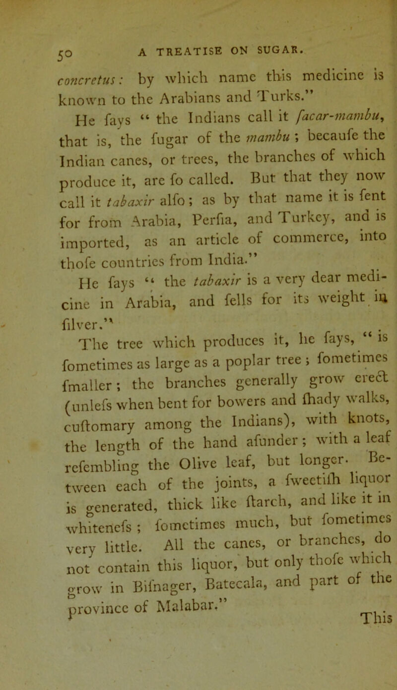 5° concretus: by which name this medicine is known to the Arabians and T. urks. He fays “ the Indians call it facar-mambu, that is, the fugar of the inatnbu \ becaufe the Indian canes, or trees, the branches of which produce it, are fo called. But that they now call it tabaxir alfo; as by that name it is fent for from Arabia, Perfia, and Turkey, and is imported, as an article of commerce, into thofe countries from India.” He fays “ the tabaxir is a very dear medi- cine in Arabia, and fells for its weight in fiber.’* The tree which produces it, he fays, “ is fometimes as large as a poplar tree ; fometimes fmaller; the branches generally grow erect (unlefs when bent for bowers and fhady walks, cuftomary among the Indians'), with knots, the length of the hand afunder ; with a leaf refembling the Olive leaf, but longer. Be- tween each of the joints, a fweetiih liquor is venerated, thick like (larch, and like it in whitenefs ; fometimes much, but fometimes very little. All the canes, or branches, do not contain this liquor, but only thofe which grow in Bifnager, Batecala, and part of the province of Malabar, .