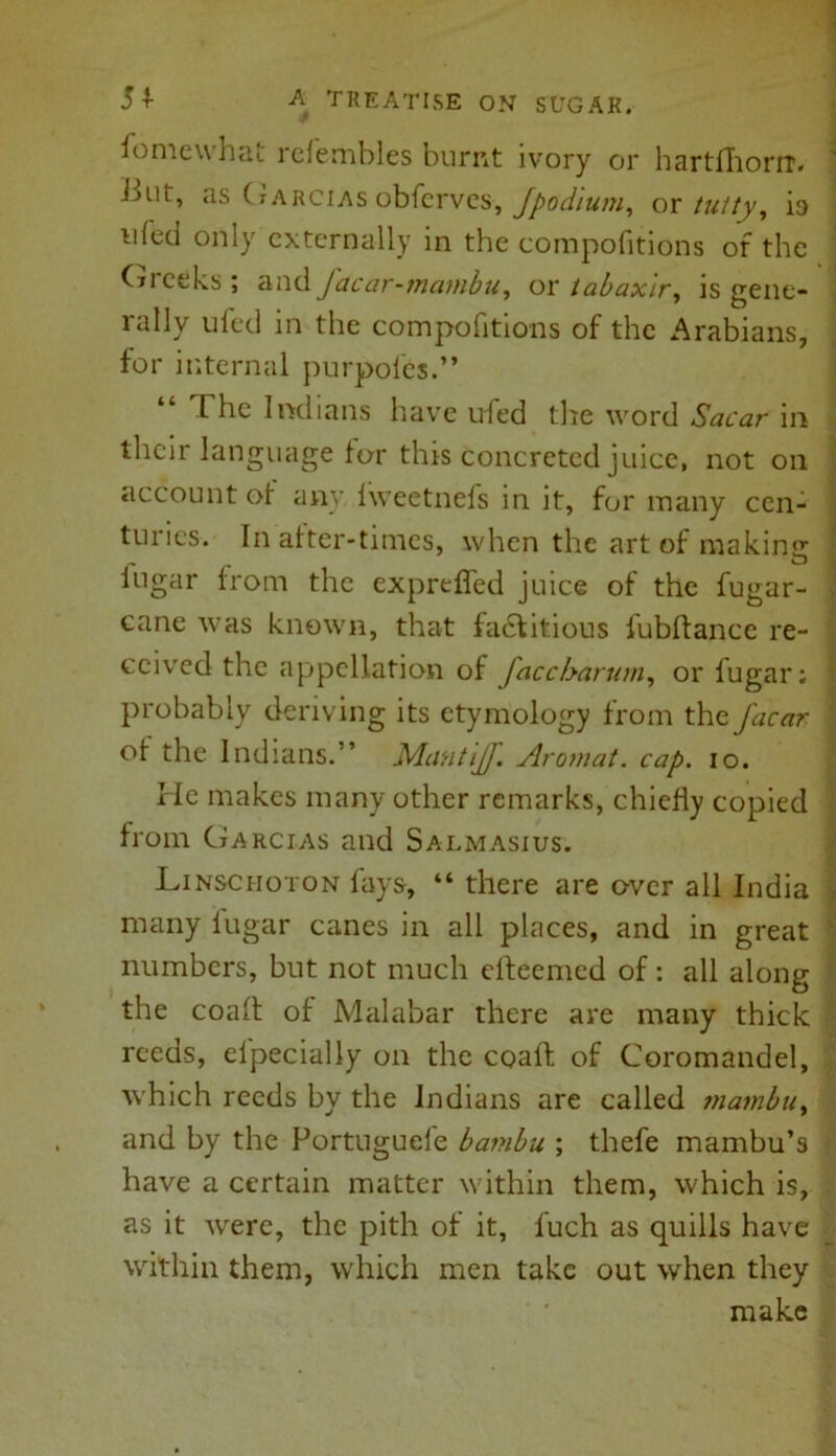 fomewhat rcfembles burnt ivory or hartfhoriT. but, as Garcias obferves, Jpodlum, or tutty, is u(cd only externally in the compofitions of the Gieeks; and Jdcar-mambu, or tabaxlr, is gene- rally ufed in the compofitions of the Arabians, for internal purpofes.” The Indians have ufed the word Sacar in their language for this concreted juice, not on account of any fweetnefs in it, for many cen- turies. In after-times, when the art of making: itigar from the exprtfled juice of the fugar- cane was known, that factitious fubflance re- ceived the appellation of faccharum, or fugar; probably deriving its etymology from the J'acar of the Indians.” Mantijf. Aromat. cap. io. He makes many other remarks, chiefly copied from Garcias and Salmasius. Linsciioton fays, “ there are over all India many fugar canes in all places, and in great ' numbers, but not much efteemed of: all along the coaft of Malabar there are many thick reeds, elpecially on the coaft of Coromandel, which reeds by the Indians are called mambuy and by the Portuguele barnbu ; thefe mambu’s have a certain matter within them, which is, as it were, the pith of it, fuch as quills have within them, which men take out when they make