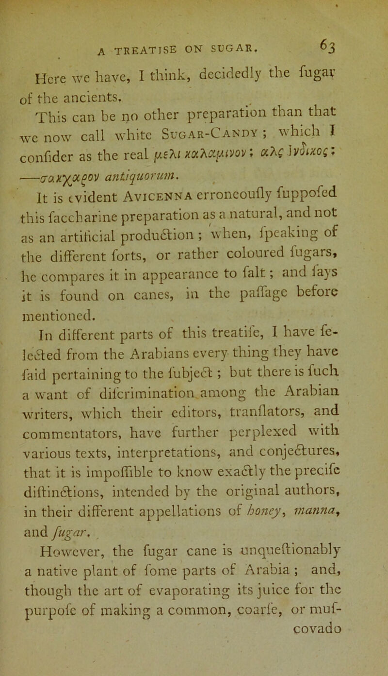 Here we have, I think, decidedly the fugai of the ancients. This can be no other preparation than that we now call white Sugar-Candy ; which I confider as the real [xeXi xotkcipivov; aAfJv<W: —aaxyjxgov antiquorum. It is evident Avicenna erroneoufly iuppofed this faccharine preparation as a natural, and not as an artificial production ; when, jpeaking of the different forts, or rather coloured fugars, he compares it in appearance to fait; and lays it is found on canes, in the paffage before mentioned. In different parts of this treathe, I have fe- leeted from the Arabians every thing they have faid pertaining to the lubject; but there is lucli a want of dilcrimination among the Arabian writers, which their editors, tranflators, and commentators, have further perplexed with various texts, interpretations, and conjectures, that it is impoffible to know exactly the precifc diftinCtions, intended by the original authors, in their different appellations of honey, manna, and fugar. However, the fugar cane is unqueftionably a native plant of lome parts of Arabia ; and, though the art of evaporating its juice for the purpofe of making a common, coarfe, or muf- covado