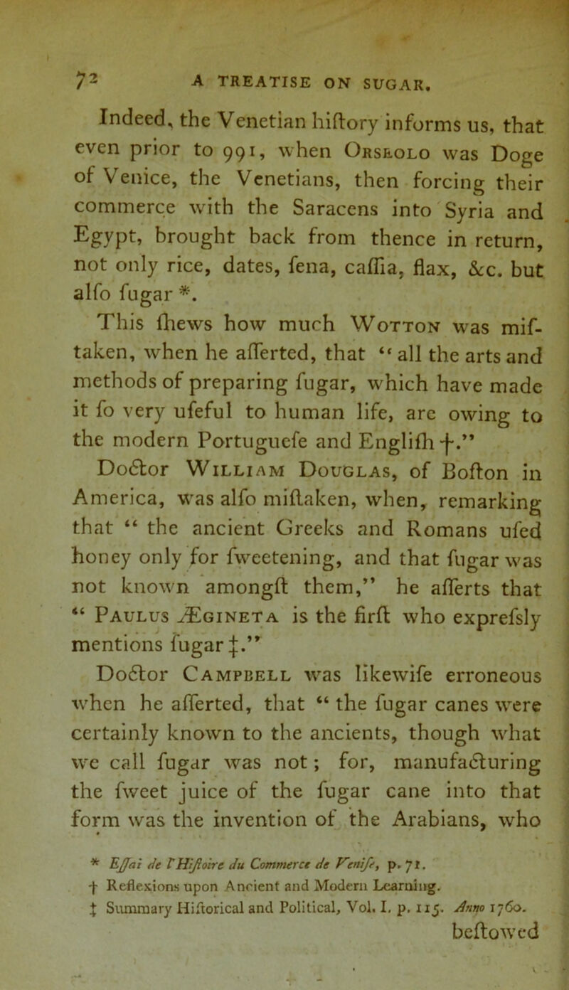 Indeed, the Venetian hiftory informs us, that even prior to 991, when Orseolo was Doge of Venice, the Venetians, then forcing their commerce with the Saracens into Syria and Egypt, brought back from thence in return, not only rice, dates, fena, caflia. flax, &c. but alfo fugar *. This thews how much Wotton was mif- taken, when he aflerted, that “ all the arts and methods of preparing fugar, which have made it fo very ufefut to human life, are owing to the modern Portuguefe and Englifh •j-.** Dodtor William Douglas, of Bofton in America, was alfo miflaken, when, remarking that “ the ancient Greeks and Romans ufed honey only for fweetening, and that fugar was not known amongfl: them,” he aflerts that “ Paulus aEgineta is the firft who exprefsly mentions fugar j.” D06I01' Campbell wras Iikewife erroneous when he aflerted, that “ the fugar canes were certainly known to the ancients, though what we call fugar was not; for, manufa<5turing the fweet juice of the fugar cane into that form wras the invention of the Arabians, who * Ejja 't de THiJloirc du Commerct de Vcnife, p. 71. Reflexions upon Ancient and Modern Learning. X Summary Hiftorical and Political, Vol. I. p. 115. dnrto 1760. bellowed