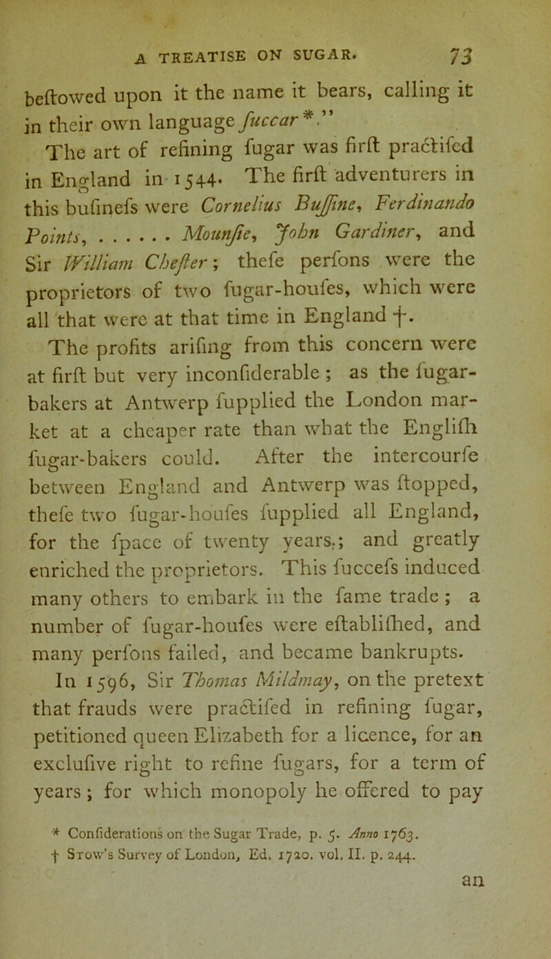 beftowed upon it the name it bears, calling it in their own language fuccar*.” The art of refining fugar was firft praclifed in England in 1544- The firft adventurers in this bufinefs were Cornelius BuJJinc, Ferdinando Points, Mounfte, John Gardiner, and Sir William Chefter; thefe perfons were the proprietors of two fugar-houles, which were all that were at that time in England j-. The profits arifing from this concern were at firft but very inconfiderable ; as the fugar- bakers at Antwerp fupplied the London mar- ket at a cheaper rate than what the Englifh fuear-bakers could. After the intercourfe O between England and Antwerp was (topped, thefe two fugar-houfes fupplied all England, for the fpace of twenty years.; and greatly enriched the proprietors. This fuccefs induced many others to embark in the fame trade ; a number of fugar-houfes were eftablithed, and many perfons failed, and became bankrupts. In 1596, Sir Thomas Mildmay, on the pretext that frauds were praclifed in refining lugar, petitioned queen Elizabeth for a licence, for an exclufive right to refine fugars, for a term of O O' years ; for which monopoly he offered to pay * Confiderations on the Sugar Trade, p. 5. Anno 1763. -(• Stow’s Survey of London, Ed. 1720. vol. II. p. 244. an