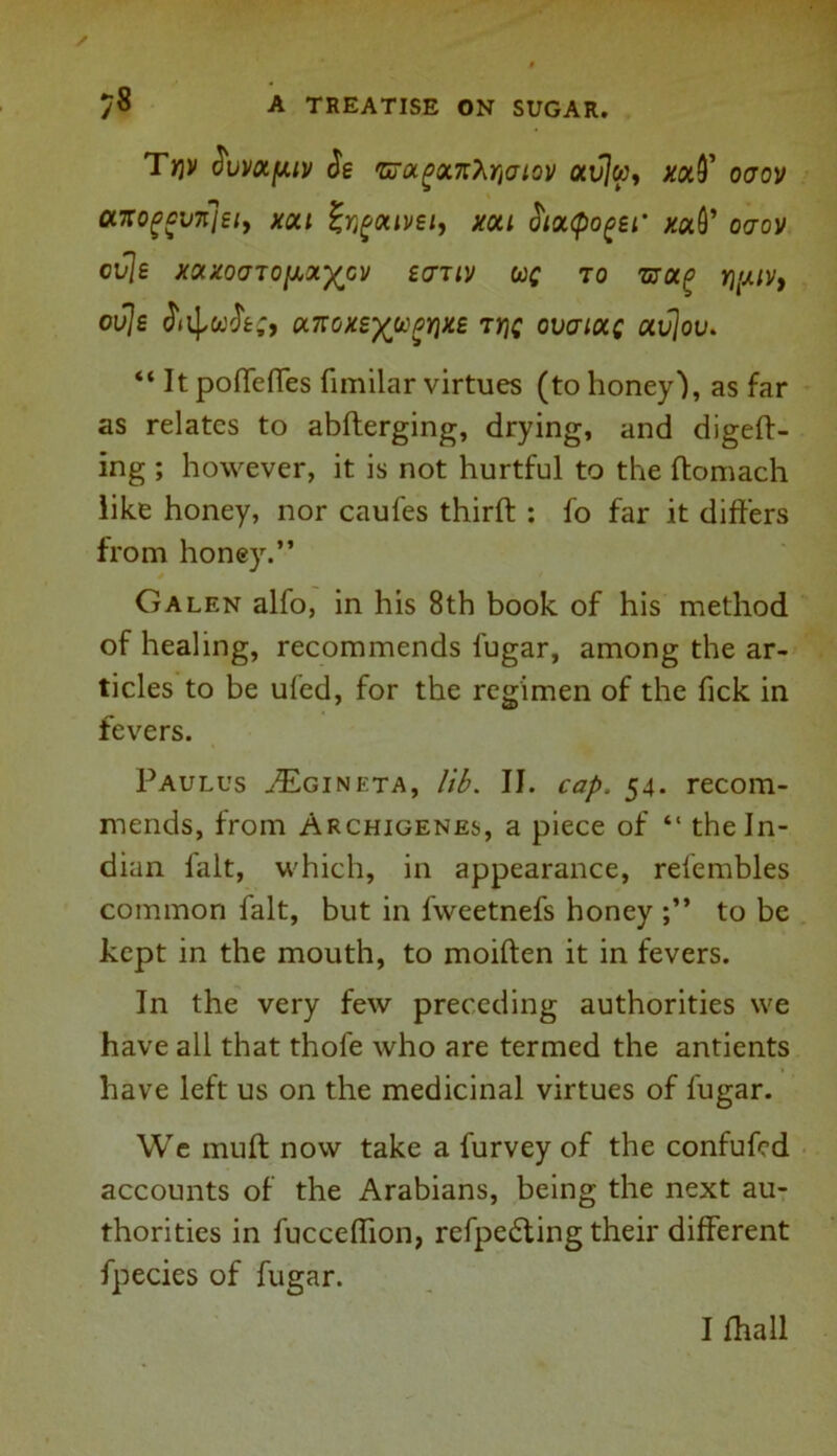 Tr)V $um[aiv be 'GrotgtxnXriatov otvjw, ooov axo£gV7t]ei9 xai Jr^aivsi, Aral J'la^o^ei* #aQ’ ocrov cvjs XOCXOaTOfXX-^CV SCTTIV UC TO TjyOCp Yl'MV, ouje a7roxs%ugyix£ 7rjc ovaiocc avjov. “ It poffeffes fimilar virtues (to honey'), as far as relates to abfterging, drying, and digeft- ing ; however, it is not hurtful to the ftomach like honey, nor caufes thirfh : fo far it differs from honey.” * Galen alfo, in his 8th book of his method of healing, recommends fugar, among the ar- ticles to be ufed, for the regimen of the fick in fevers. Paulus ^Egineta, lib. II. cap, 54. recom- mends, from Archigenes, a piece of “ the In- dian fait, which, in appearance, refembles common fait, but in fvveetnefs honey to be kept in the mouth, to moiften it in fevers. In the very few preceding authorities we have all that thofe who are termed the antients have left us on the medicinal virtues of fugar. We muff now take a furvey of the confufcd accounts of the Arabians, being the next au- thorities in fucceffion, refpefting their different fpecies of fugar. I fhall