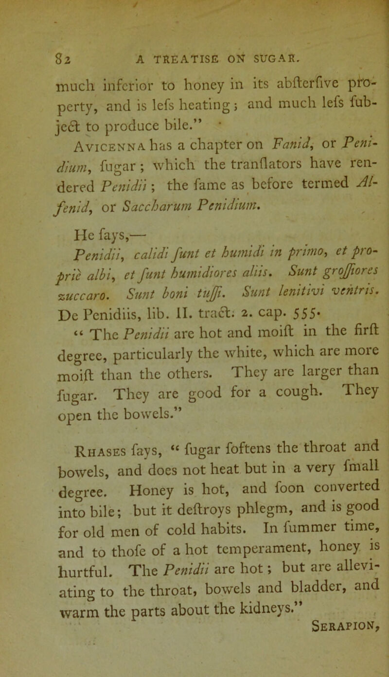 much inferior to honey in its abfterfive pro- perty, and is lefs heating} and much lefs fub- je£t to produce bile.” * Avicenna has a chapter on Fanid, or Pent- d'tum, fugar ; which the tranflators have ren- dered Pentdit; the fame as before termed Al- fenid, or Saccharum Penidtum. He fays,— Penidli, calidi funt et humidi in primo, et pro- pric albi, et funt humidiores aids. Sunt grojftores zuccaro. Sunt boni tujfi. Sunt lenitivi vehtris. De Penidiis, lib. II. tract. 2. cap. 555. “ The Penidti are hot and moift in the firft degree, particularly the white, which are more moift than the others. They are larger than fugar. They are good for a cough. They open the bowels.” Rhases fays, “ fugar foftens the throat and bowels, and does not heat but in a very fmall degree. Honey is hot, and foon converted into bile; but it deftroys phlegm, and is good for old men of cold habits. In fummer time, and to thofe of a hot temperament, honey is hurtful. The Penidii are hot; but are allevi- ating to the throat, bowels and bladder, and warm the parts about the kidneys. Serapion,