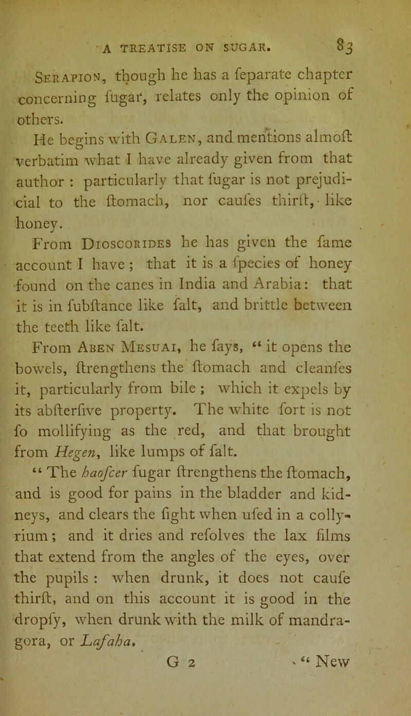 Serapion, though he has a feparate chapter concerning ftigat, relates only the opinion of others. He begins with Galen, and mentions almoft verbatim what I have already given from that author : particularly that fugar is not prejudi- cial to the ftomach, nor caules thirft, like honey. From Dioscorides he has given the fame account I have ; that it is a fpecies of honey- found on the canes in India and Arabia: that it is in fubftance like fait, and brittle between the teeth like fait. From Aben Mesuai, he fays, “ it opens the bowels, ftrengthens the ftomach and cleanfes it, particularly from bile ; which it expels by its abfterfive property. The white fort is not fo mollifying as the red, and that brought from Hegen, like lumps of fait. “ The haofcer fugar ftrengthens the ftomach, and is good for pains in the bladder and kid- neys, and clears the fight when ufed in a colly- rium; and it dries and refolves the lax films that extend from the angles of the eyes, over the pupils : when drunk, it does not caufe thirft, and on this account it is good in the droply, when drunk with the milk of mandra- gora, or Lafaha,