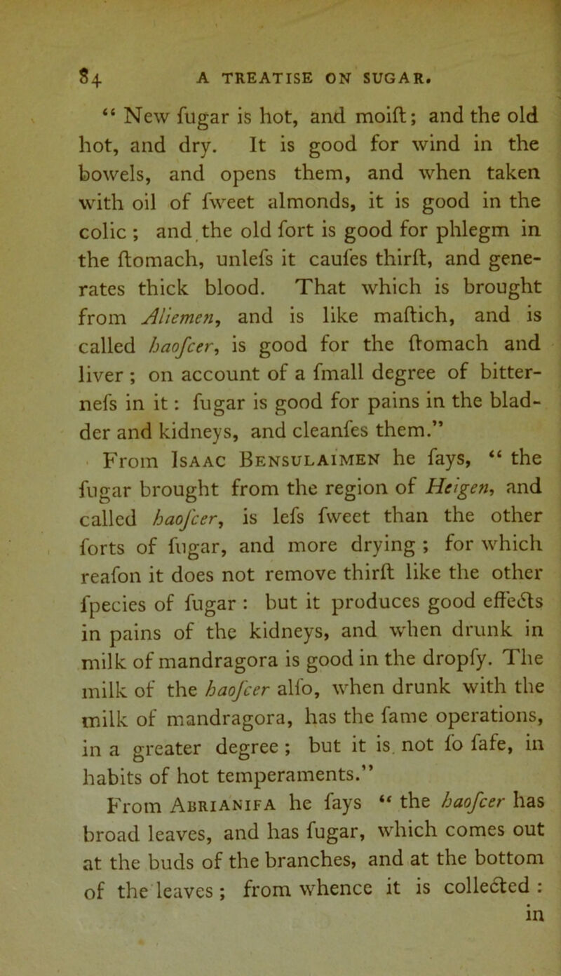 “ New fugar is hot, and moid; and the old hot, and dry. It is good for wind in the bowels, and opens them, and when taken with oil of fweet almonds, it is good in the colic ; and the old fort is good for phlegm in the domach, unlefs it caufes third, and gene- rates thick blood. That which is brought from Aliemen, and is like madich, and is called haofcer, is good for the ftomach and liver ; on account of a fmall degree of bitter- nefs in it: fugar is good for pains in the blad- der and kidneys, and cleanfes them.” From Isaac Bensulaimen he fays, “ the fugar brought from the region of Heigen, and called haofcer, is lefs fweet than the other forts of fugar, and more drying ; for which reafon it does not remove third like the other fpecies of fugar : but it produces good effe<Sls in pains of the kidneys, and when drunk in milk of mandragora is good in the dropfy. The milk of the haofcer alfo, when drunk with the milk of mandragora, has the fame operations, in a greater degree ; but it is not fo fafe, in habits of hot temperaments.” From Abrianifa he fays “ the haofcer has broad leaves, and has fugar, which comes out at the buds of the branches, and at the bottom of the leaves; from whence it is collected : in