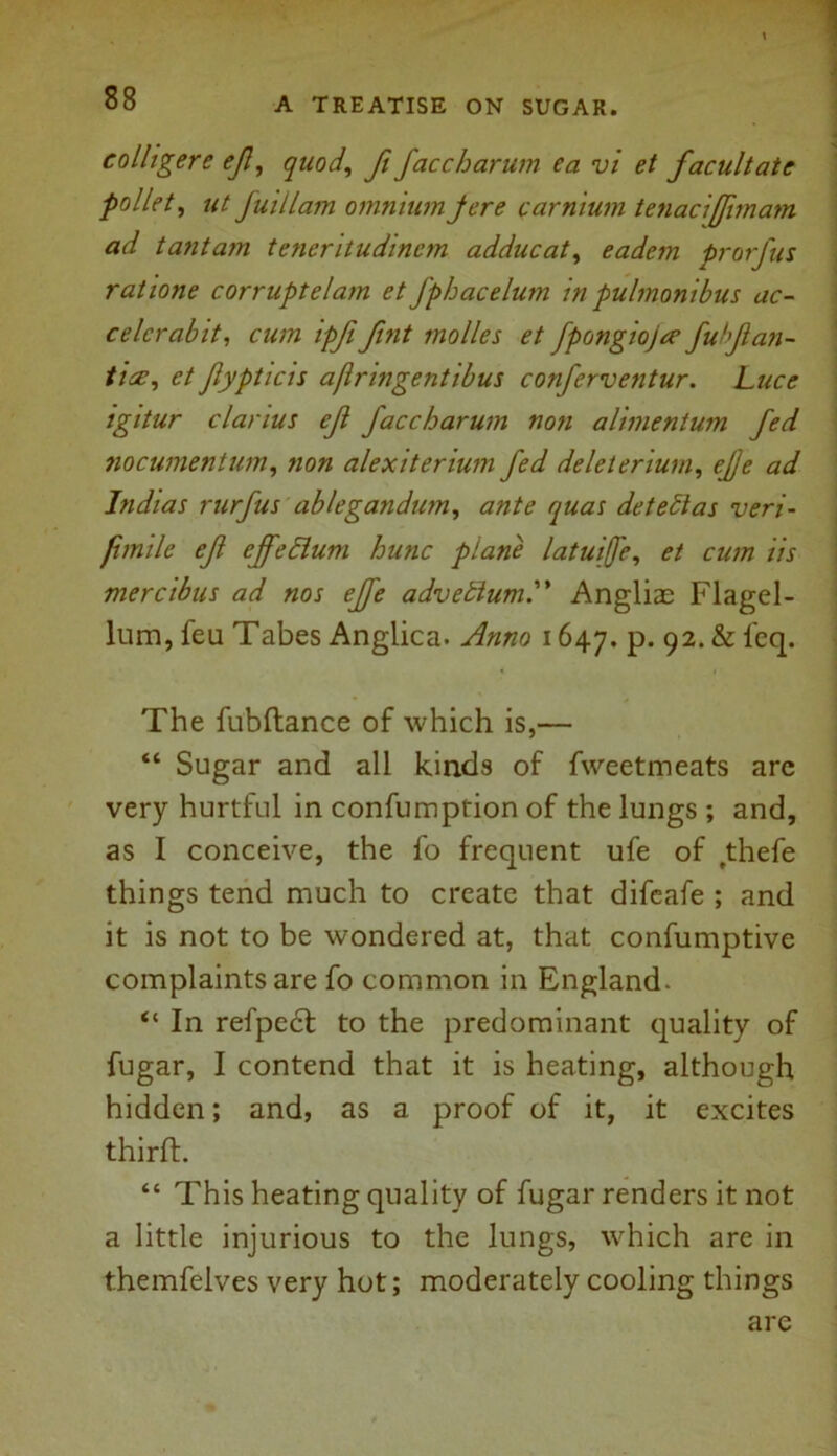 eolligere ejl, quod, ft faccharum ea vi et facultate pallet, ut fuillam omnium jere carnium tenacijfimam ad tantam teneritudinem adducat, eadem prorfus rat tone corruptelam et J'phacelum in pulmonibus ac- celcrabit, cum ipfi fint tnolles et fpongioja’ fuhfan- tics, et Jlypticis aflringentibus conferventur. Luce igitur clanus ejl faccharum non alinientum fed nocumentum, non alexiterium fed deleterium, ejje ad Indias rurfus ablegandum, ante quas detect as veri- fimile ef cffeclum hunc plane latuife, et cum iis mercibus ad nos ejfe advebtum. Anglias Flagel- lum, feu Tabes Anglica. Anno 1647. p. 92. & 1'eq. The fubflance of which is,— “ Sugar and all kinds of fweetmeats arc very hurtful in confumption of the lungs ; and, as I conceive, the fo frequent ufe of ,thefe things tend much to create that difeafe ; and it is not to be wondered at, that confumptive complaints are fo common in England. “ In refpect to the predominant quality of fugar, I contend that it is heating, although hidden; and, as a proof of it, it excites thirfh “ This heating quality of fugar renders it not a little injurious to the lungs, which are in themfelves very hot; moderately cooling things are
