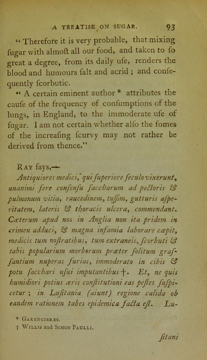 “ Therefore it is very probable, that mixing fugar with almoft all our food, and taken to fo great a degree, from its daily ufe, renders the blood and humours fait and acrid ; and confe- quently fcorbutic. “ A certain eminent author * attributes the caufe of the frequency of confumptions of the lungs, in England, to the immoderate ufe of fugar. I am not certain whether all'o the fomes of the increafing fcurvy may not rather be derived from thence.” Ray fays,— Antiquiores me did iqui fupenore feculovixerunt, unanimi fere confenfu faccharum ad pefforis pulmonum vitia, raucedinem, tujfim, gutturis afpe- ritatem, lateris & thoracis ulcer a, commendant. Cceterum apud nos in Anglia non ita pridem in crimen adduci, & magna infamia laborare ccepity medicis turn nofratibus, turn extraneis, fcorbuti tabis popularium morbsrum prceter folitum graf- fantium nuperas fnrias, immoderato in cibis & potu [acchari ufui imputantibus ~f-. Et, ne quis humidiori potius ceris confitutioni eas pefes fufpi- cetur ; in Eufitania (aiunt) regione calida ob eandem rationem tabes epidemica Jaffa ef. Lu- * Garencieres. t Willis and Simon Paulli. fitani