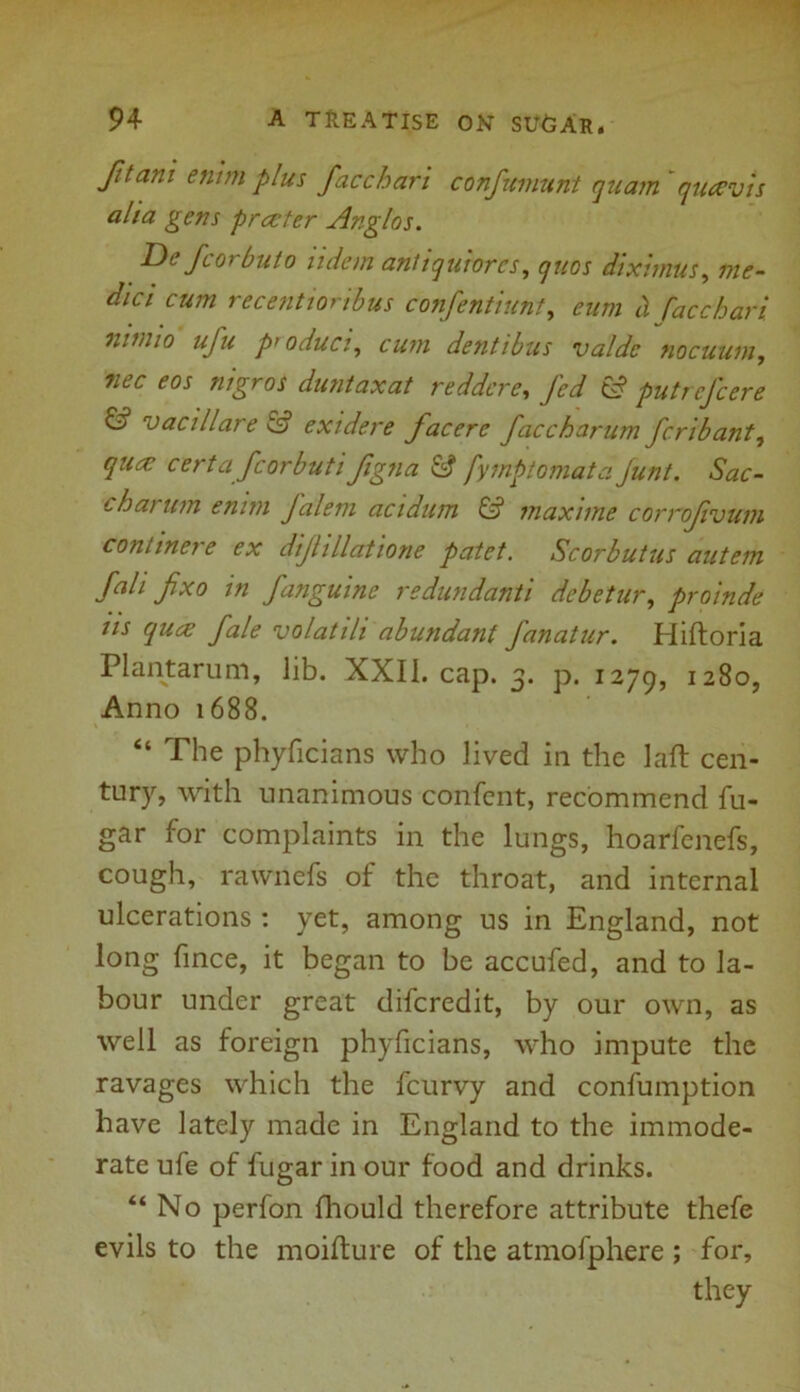 fit am enim plus facchari confumunt quant quaevis alia gens prater Anglos. Tie for but o udcm anltquiorcs, quos dixhnus, me- dici cum recentionbus confentiunt, eum b facchari nwuo ufu product, dentibus valdc nocuum, duntaxat reddcre, fed & putrefeere & vacillare £•? exidere facerc faccharum feribant, quae certa fcorbuti fgna & fymptomata Junt. Sac- chai um enim Jalem acidum & maxime corrofvum continere ex dijhllatione patet. Scorbutus autem fait fixo in fanguine redundanti debetur, proinde us qua fale volatili abundant fanatur. Hiftoria Plantarum, lib. XXII. cap. 3. p. 1279, 1280, Anno 1688. “ The phyficians who lived in the laft cen- tury, with unanimous confcnt, recommend fu- gar for complaints in the lungs, hoarfenefs, cough, rawnefs of the throat, and internal ulcerations : yet, among us in England, not long fince, it began to he accufed, and to la- bour under great diferedit, by our own, as well as foreign phyficians, who impute the ravages which the feurvy and confumption have lately made in England to the immode- rate ufe of fugar in our food and drinks. “No perfon fhould therefore attribute thefe evils to the moifture of the atmofphere ; for, they