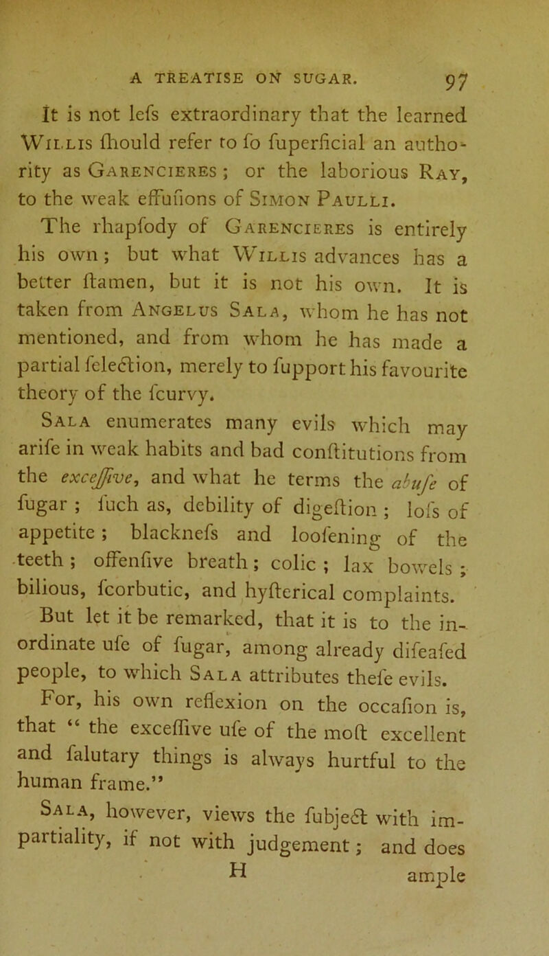 It is not lefs extraordinary that the learned Willis fhould refer to fo fuperficial an autho- rity as Garencieres ; or the laborious Ray, to the weak effufions of Simon Paulli. The rliapfody of Garencieres is entirely his own ; but what Willis advances has a better ftamen, but it is not his own. It is taken from Angelus Sala, whom he has not mentioned, and from whom he has made a partial feledtion, merely to fupport his favourite theory of the fcurvy. Sala enumerates many evils which may arife in weak habits and bad conftitutions from the excejfive, and what he terms the abufe of fugar ; i'uch as, debility of digeftion ; lofs of appetite; blacknefs and loofening of the teeth ; offenfive breath; colic ; lax bowels ; bilious, fcorbutic, and hyfterical complaints. But let it be remarked, that it is to the in- ordinate ufe of fugar, among already difeafed people, to which Sala attributes thele evils. For, his own reflexion on the occafion is, that “ the exceflive ufe of the mo ft excellent and falutary things is always hurtful to the human frame.” Sala, however, views the fubjea with im- partiality, if- not with judgement; and does H ample