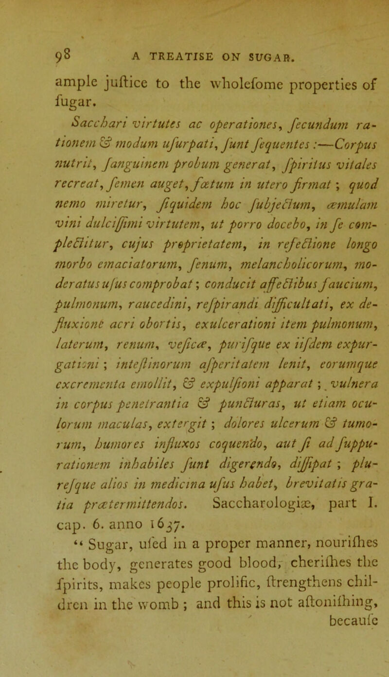 ample juftice to the wholefome properties of fugar. Sacchari virtutes ac operatioyies, fecundum ra- tionem modum ufurpati, Junt fequentes:—Corpus nutrit, Janguinem probum generat, fpirilus vi/ales r cere at, femcn auget,fee turn in utero Jirmat ; quod jiettio miretur, Jiquidem hoc jubjecium, amul'am vini dulciffimi virtutem, ut porro docebo, in fc com- pleBitur, cujus preprietatem, in refeBione longo inorbo onaciatorum, fenum, mclancholicorum, mo- deratusujuscomprobat; conducit affeBibus faucium, pulmonum, raucedini, refpirandi dijficultati, ex de- Jluxiont acri obortis, exulcerationi item pulmonum, laterum, renum, veficce, purifque ex iifdem expur- gationi; intejlinorum afperitatem lenit, eorumque cxcremcnta emollit, & expulfioni apparat; vulnera in corpus penetrantia & punBuras, ut etiarti ocu- lorum maculas, extsrgit ; dolores ulcerum & tumo- humores injiuxos coquendo, aut ft adfuppu- rationon inhabiles funt digerendo, dijfipat ; plu- rejque alios in medicina ufus habet, brevitatis gra- tia preetermittendos. Saccharologiae, part I. cap. 6. anno 1637. “ Sugar, uled in a proper manner, nourifhes the body, generates good blood, cheriihes the Jpirits, makes people prolific, ftrengthens chil- dren in the womb ; and this is not aftonilhing, becaulc