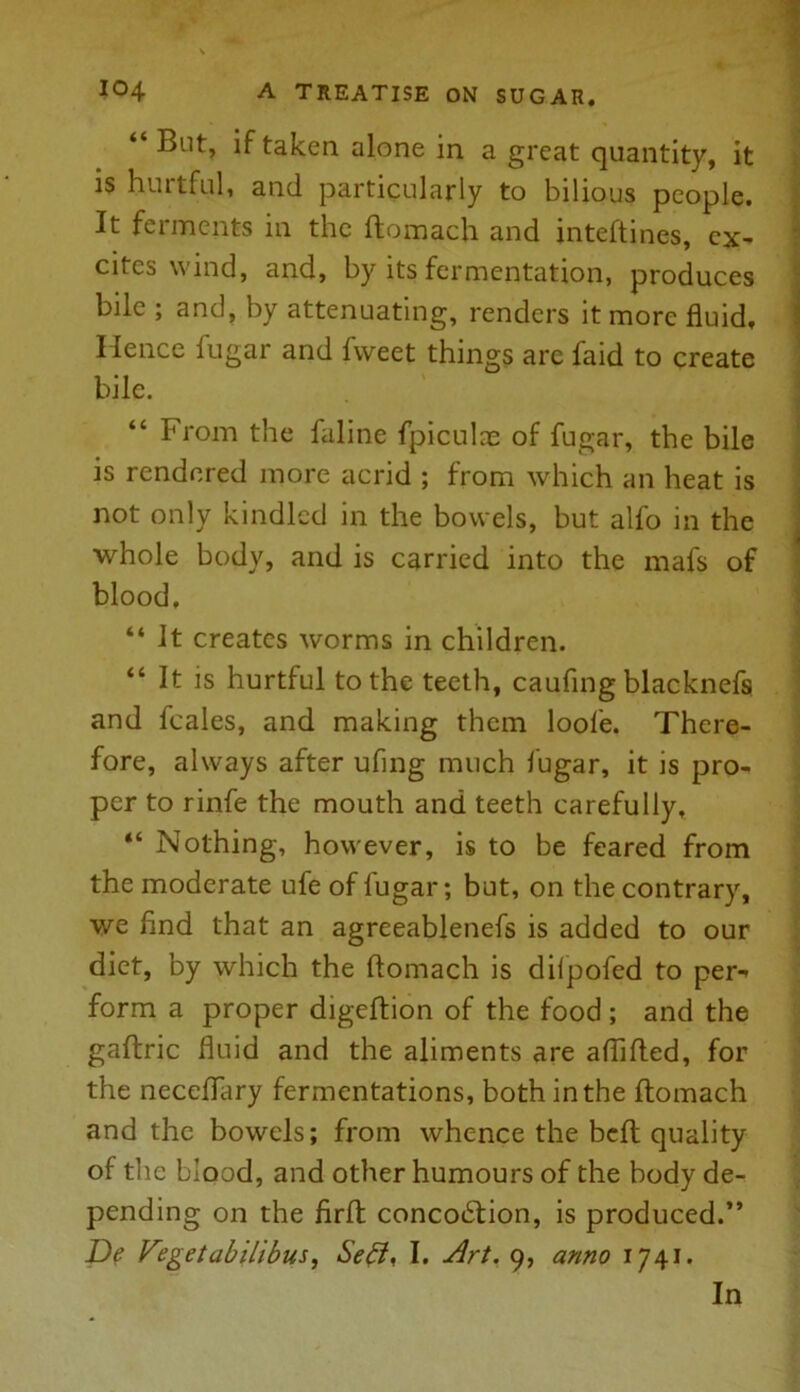 “ But, if taken alone in a great quantity, it is hurtful, and particularly to bilious people. It fuments in the ftomach and inteftines, ex- cites wind, and, by its fermentation, produces bile ; and, by attenuating, renders it more fluid. Hence fugar and fweet things are faid to create bile. “ From the faline fpiculae of fugar, the bile is rendered more acrid ; from which an heat is not only kindled in the bowels, but alfo in the whole body, and is carried into the mafs of blood. “ It creates worms in children. “ It is hurtful to the teeth, caufing blacknefs and feales, and making them loofe. There- fore, always after ufing much fugar, it is pro- per to rinfe the mouth and teeth carefully, “ Nothing, however, is to be feared from the moderate ufe of fugar; but, on the contrary, we find that an agreeablenefs is added to our diet, by which the ftomach is dilpofed to per- form a proper digeftion of the food ; and the gaftric fluid and the aliments are aflifted, for the neceffary fermentations, both in the ftomach and the bowels; from whence the beft quality of the blood, and other humours of the body de- pending on the firft: concodtion, is produced.” De Vegetabilibus, Seff, I. Art. 9, anno 1741.