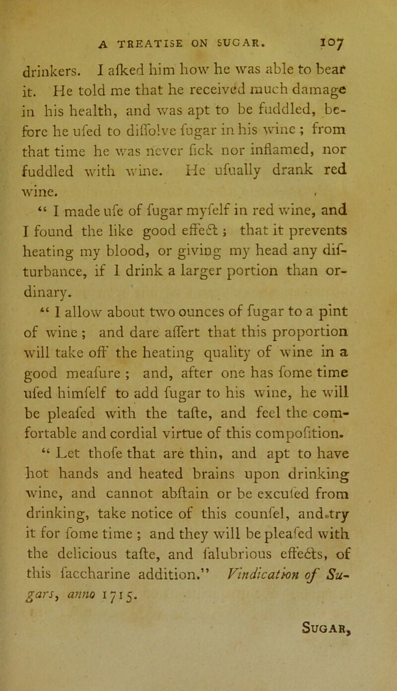 drinkers. I afked him how he was able to bear it. He told me that he received much damage in his health, and was apt to be fuddled, be- fore he ufed to diffolve fugar in his wine ; from that time he was never fick nor inflamed, nor fuddled with wine. He ufually drank red wine. “ I made ufe of fugar myfelf in red wine, and I found the like good effe6t; that it prevents heating my blood, or giving my head any dis- turbance, if 1 drink a larger portion than or- dinary. “ I allow about two ounces of fugar to a pint of wine ; and dare affert that this proportion will take off the heating quality of wine in a good meafure ; and, after one has fome time ufed himfelf to add fugar to his wine, he will be pleafed with the tafle, and feel the com- fortable and cordial virtue of this compofition. “ Let thofe that are thin, and apt to have hot hands and heated brains upon drinking wine, and cannot abflain or be excufed from drinking, take notice of this counfel, and.try it for fome time ; and they will be pleafed with the delicious tafle, and falubrious effects, of this faccharine addition.” Vindication of Su- gars, anno 1715. Sugar,