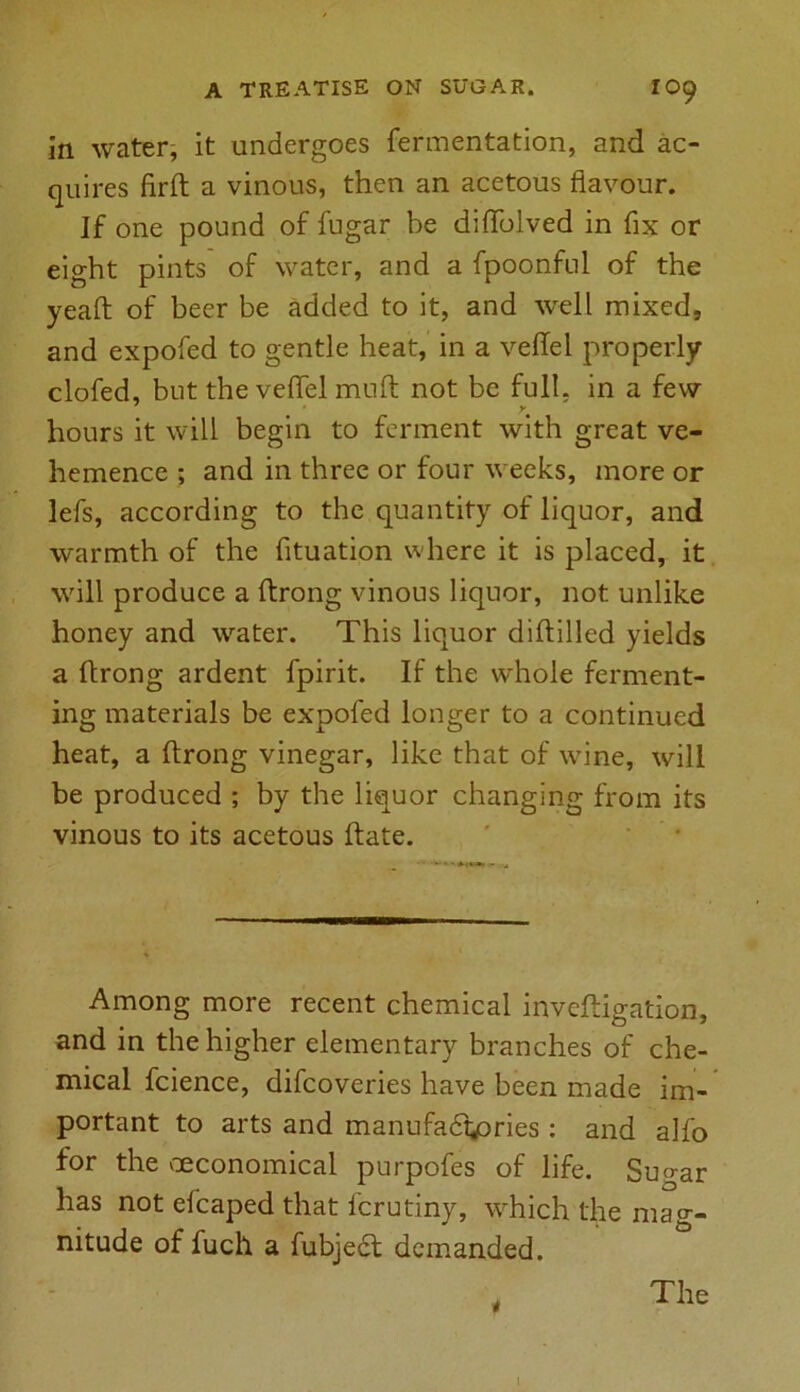 in water, it undergoes fermentation, and ac- quires firft a vinous, then an acetous flavour. If one pound of fugar be diffolved in fix or eight pints of water, and a fpoonful of the yeaft of beer be added to it, and well mixed, and expofed to gentle heat, in a vellel properly clofed, but the veflel mu ft not be full, in a few hours it will begin to ferment with great ve- hemence ; and in three or four weeks, more or lefs, according to the quantity of liquor, and warmth of the fituation where it is placed, it will produce a ftrong vinous liquor, not unlike honey and water. This liquor diftilled yields a ftrong ardent fpirit. If the whole ferment- ing materials be expofed longer to a continued heat, a ftrong vinegar, like that of wine, will be produced ; by the liquor changing from its vinous to its acetous ftate. Among more recent chemical inveftigation, and in the higher elementary branches of che- mical fcience, difcoveries have been made im- portant to arts and manufactories : and alfo for the ^economical purpofes of life. Sugar has not efcaped that fcrutiny, which the mag- nitude of fuch a fubjedl demanded. The l