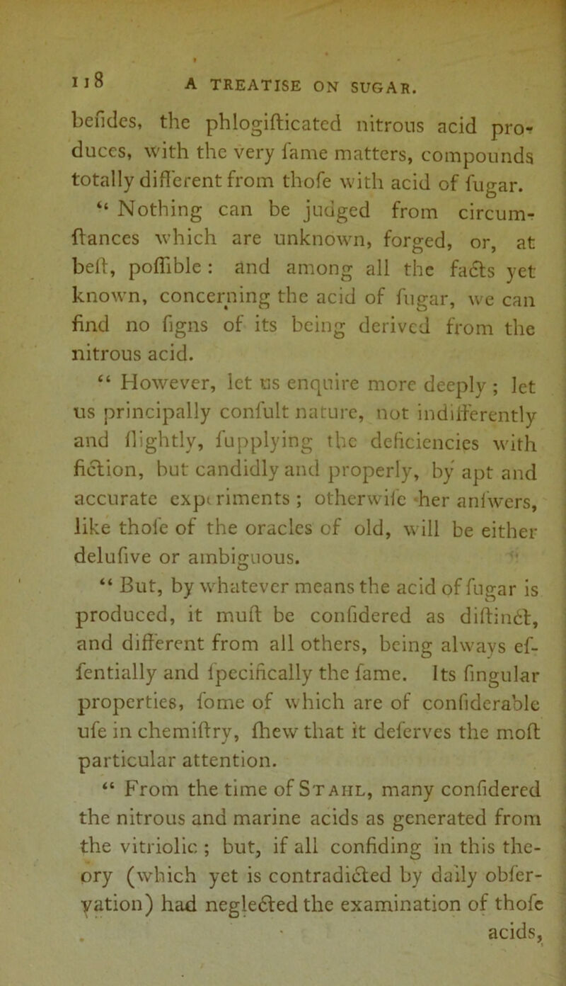 befides, the phlogifticated nitrons acid pro- duces, with the very fame matters, compounds totally different from thofe with acid of fugar. “ Nothing can be judged from circum- ftances which are unknown, forged, or, at bed, poflible : and among all the fadts yet known, concerning the acid of fugar, we can find no figns of its being derived from the nitrous acid. “ However, let us enquire more deeply ; let us principally confult nature, not indifferently and llightly, fupplying the deficiencies with fiction, but candidly and properly, by apt and accurate expt riments ; otherwife her anfwers, like thofe of the oracles of old, will be either delufive or ambiguous. “ But, by whatever means the acid of fujrar is produced, it muff be confidered as diftindt, and different from all others, being always ef- fentially and ipecifically the fame. Its fingular properties, fome of which are of confiderablc ufe in chemiftry, fhew that it deferves the mod particular attention. “ From the time of Stahl, many confidered the nitrous and marine acids as generated from the vitriolic ; but, if all confiding in this the- ory (which yet is contradicted by daily obfer- yation) had negledted the examination of thofe acids.