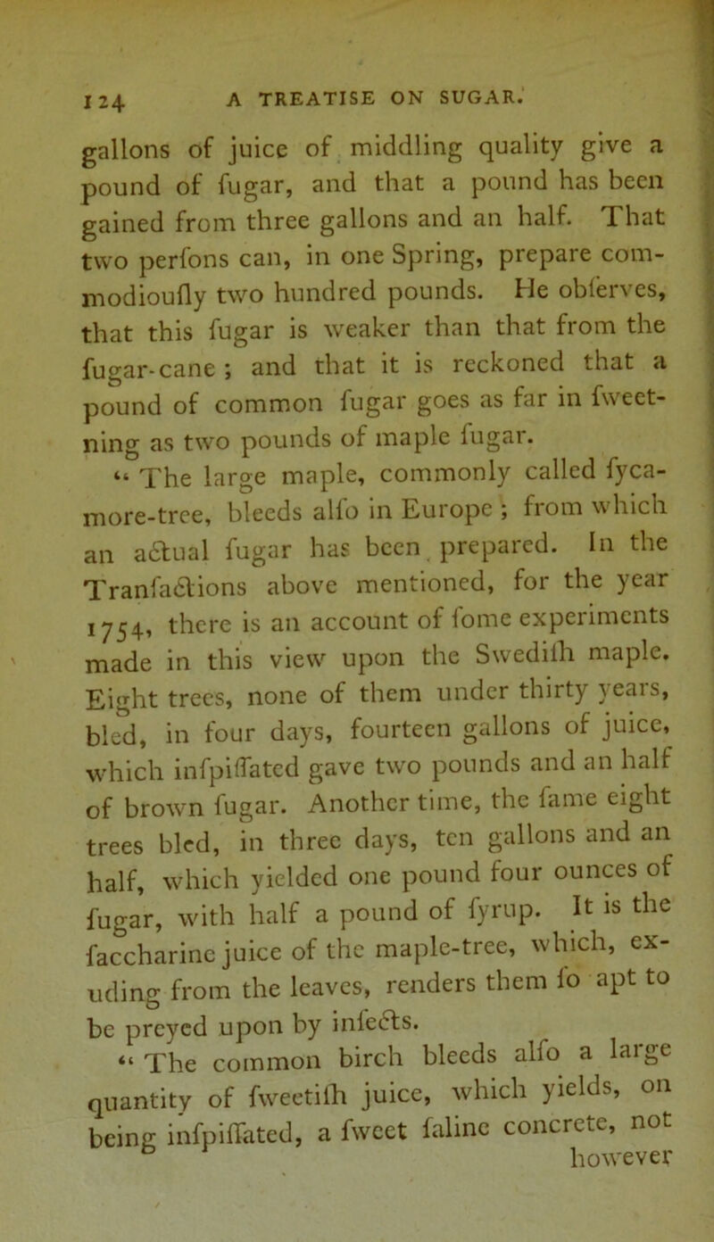 gallons of juice of middling quality give a pound of fugar, and that a pound has been gained from three gallons and an half. That two perfons can, in one Spring, prepare com- modioufly two hundred pounds. He obferves, that this fugar is weaker than that from the fugar-cane j and that it is reckoned that a pound of common fugar goes as far in fweet- ning as two pounds of maple lugai. “ The large maple, commonly called fyca- more-tree, bleeds alio in Euiopc , from which an adtual fugar has been prepared. In the Tranfadlions above mentioned, for the year 1754, there is an account of fome experiments made in this view upon the Swediih maple. Eight trees, none of them under thirty years, bled, in four days, fourteen gallons of juice, which infpiflated gave two pounds and an half of brown fugar. Another time, the fame eight trees bled, in three days, ten gallons and an half, which yielded one pound four ounces of fugar, with half a pound of fyrup. It is the faccharinc juice of the maple-tree, which, ex- uding from the leaves, renders them lo apt to be preyed upon by inlects. “ The common birch bleeds alfo a large quantity of fvveetilh juice, which yields, on being infpilfated, a fweet faline concrete, not however