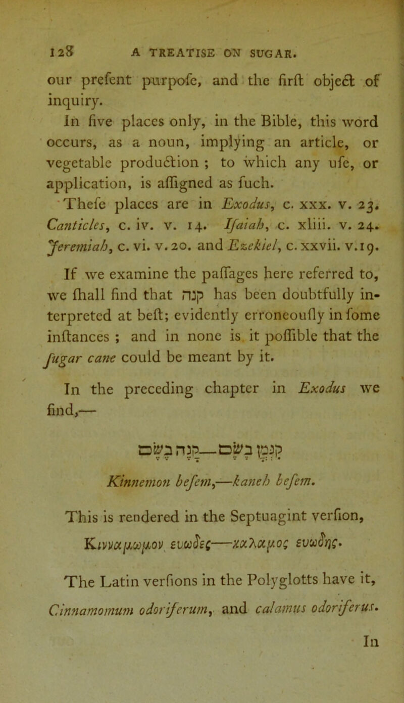 our prefent purpofc, and the firft obje£t of inquiry. In five places only, in the Bible, this word occurs, as a noun, implying an article, or vegetable produdtion ; to which any ufe, or application, is afligned as fuch. Thefe places are in Exodus, c. xxx. v. 23. Canticles, c. iv. v. 14. If at ah, c. xliii. v. 24. Jeremiah, c. vi. v.20. and Ezekiel, c. xxvii. v.19. If we examine the paftages here referred to, we fhall find that rup has been doubtfully in- terpreted at belt; evidently erroneoufly infome inftances ; and in none is it poflible that the fugar cane could be meant by it. In the preceding chapter in Exodus we find,— Dfett pap s - V V : '• Kinnemon befem,—kaneh befem. This is rendered in the Septuagint verfion, Kivnct[X'Xfov eiufiet—w’hu.poz eusoJjjf. The Latin verfions in the Polyglotts have it, Cinnamomum odoriferum, and calamus odoriferus. In