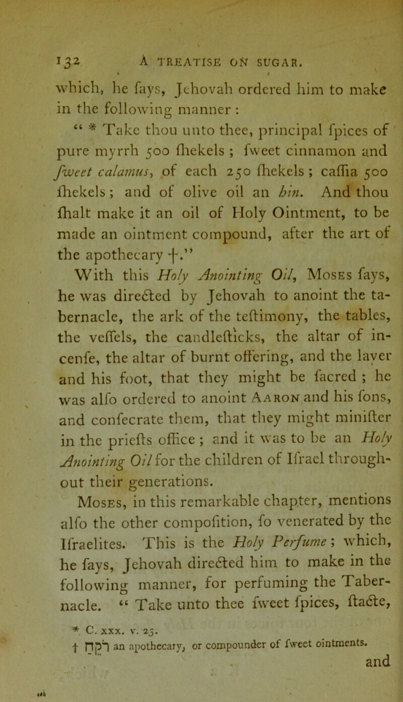 • I which, lie fays, Jehovah ordered him to make in the following manner : “ * Take thou unto thee, principal fpices of pure myrrh 500 fhekels ; fweet cinnamon and fweet calamus, of each 250 fhekels ; caffia 500 ihekels; and of olive oil an bin. And thou fhalt make it an oil of Holy Ointment, to be made an ointment compound, after the art of the apothecary -f With this Holy Anointing Oil, Moses fays, he was directed by Jehovah to anoint the ta- bernacle, the ark of the teftimony, the tables, the vefiels, the candlefticks, the altar of in- cenfe, the altar of burnt offering, and the laver and his foot, that they might be lacred ; he was alfo ordered to anoint Aaron and his Ions, and confecrate them, that they might minifter in the priefts office ; and it was to be an Holy Anointing 0/7 for the children of Ifrael through- out their generations. Moses, in this remarkable chapter, mentions alfo the other compofition, fo venerated by the Ifraelites. This is the Holy Perfume ; which, he fays, Jehovah diredted him to make in the following manner, for perfuming the Taber- nacle. “ Take unto thee tweet lpices, ftadte, * C. xxx. v. 25. -J- rtpl an apothecary, or compounder of fweet ointments. and