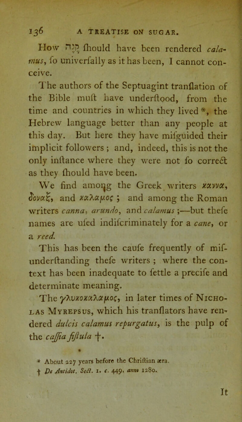 Plow H3p fhould have been rendered cala- mus, fo universally as it has been, I cannot con- ceive. ' I' The authors of the Septuagint tranflation of the Bible muft have underftood, from the time and countries in which they lived #, the Hebrew language better than any people at this day. But here they have mifguided their implicit followers ; and, indeed, this is not the only inifance where they were not fo corre£t as they fhould have been. We iind amoijg the Greek writers xonn/a, <5ov«£, and xv.Xupoc ; and among the Roman writers canna, arundo, and calamus \—but thefe names are uled indiferiminately for a cane> or a reed. This has been the caufe frequently of mif- underftanding thefe writers ; where the con- text has been inadequate to fettle a precife and determinate meaning. The 'yhvxoxotXotfjiot;, in later times of Nicho- las Myrepsus, which his tranflators have ren- dered dutch calamus repurgatus, is the pulp of the cajjia fijlula -f. * About 227 years before the Chriftian aera. -)- De Antidot. Se£l. I. c. 449. anno 1280. It L