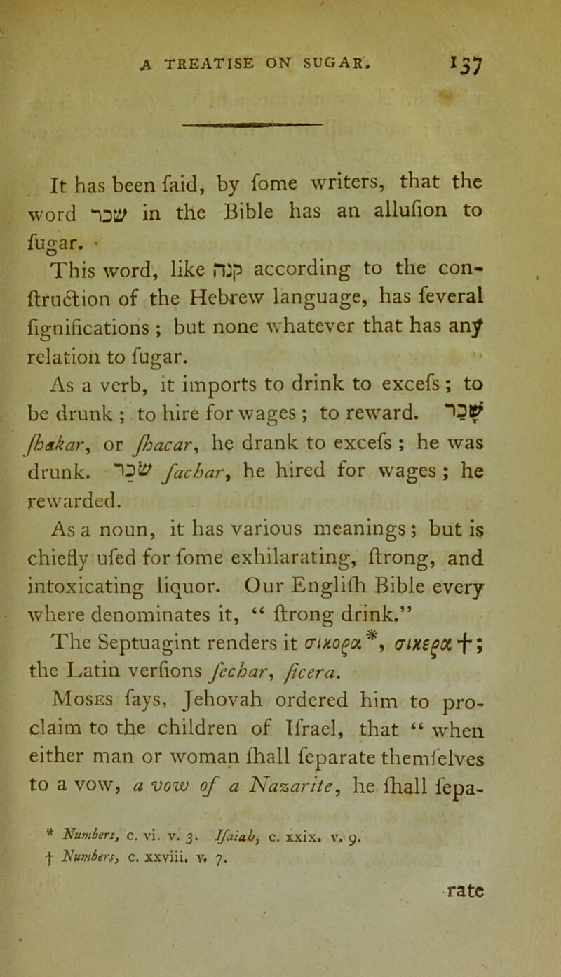 It has been laid, by fome writers, that the word in the Bible has an allufion to fugar. • This word, like n:p according to the con- ftru&ion of the Hebrew language, has feverai fignifications ; but none whatever that has any relation to fugar. As a verb, it imports to drink to excefs; to be drunk ; to hire for wages ; to reward. Jhakar, or Jhacar, he drank to excefs ; he was drunk. fathary he hired for wages ; he rewarded. As a noun, it has various meanings ; but is chiefly ufed for fome exhilarating, ftrong, and intoxicating liquor. Our Englilh Bible every where denominates it, “ ftrong drink.” The Septuagint renders it ffixogot*, aixegX'fi the Latin verfions fechar, ficera. Moses fays, Jehovah ordered him to pro- claim to the children of Ifrael, that “ when either man or woman lhall feparate themfelves to a vow, a vow of a Nazarite, he fhall fepa- * Numbers, c. vi. v. 3. Ifaiab, c. xxix. v. 9. I Numbers, c. xxviii. v. 7. rate