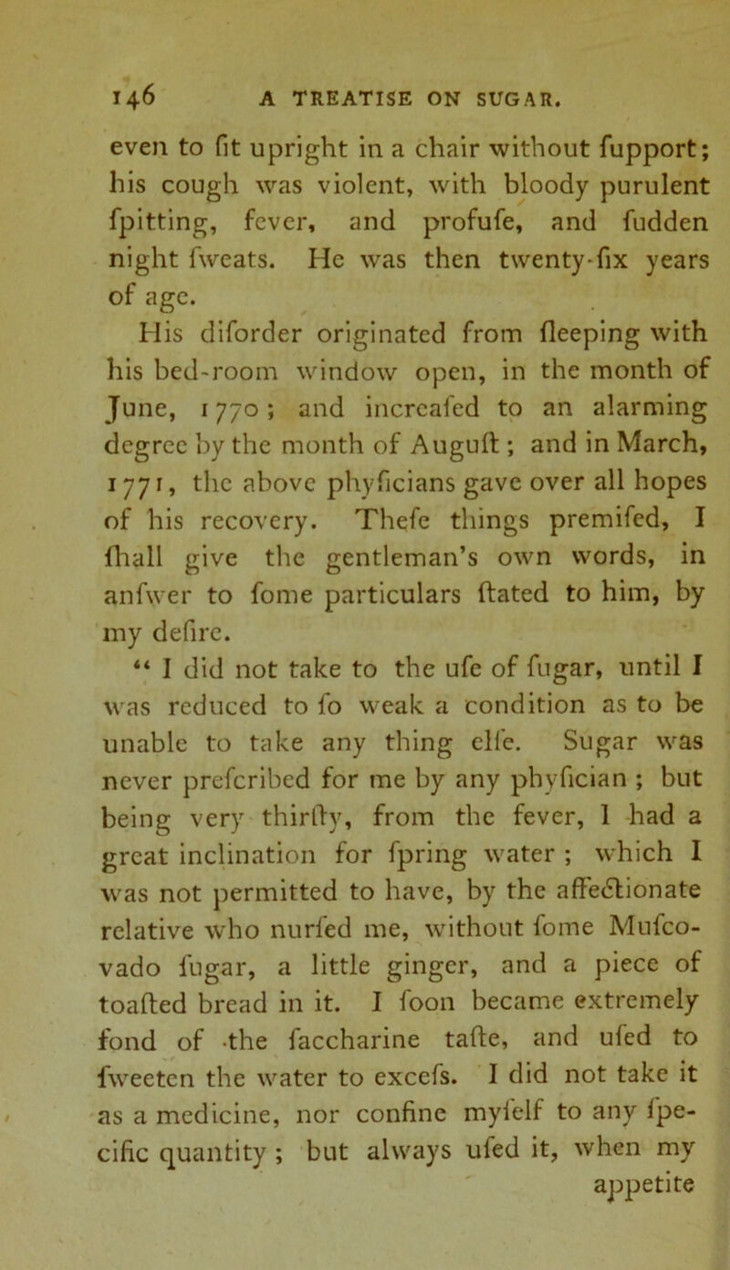 even to fit upright in a chair without fupport; his cough was violent, with bloody purulent fpitting, fever, and profufe, and fudden night fweats. He was then twenty-fix years of age. His diforder originated from deeping with his bed-room window open, in the month of June, 1770; and increafed to an alarming degree by the month of Auguft ; and in March, 1771, the above phyficians gave over all hopes of his recovery. Thefe things premifed, I fhall give the gentleman’s own words, in anfwer to fome particulars dated to him, by my defire. “ I did not take to the ufe of fugar, until I was reduced to fo weak a condition as to be unable to take any thing cll'e. Sugar was never preferibed for me by any phyfician ; but being very thirdy, from the fever, 1 had a great inclination for fpring water ; which I was not permitted to have, by the affectionate relative who nurled me, without fome Mufco- vado fugar, a little ginger, and a piece of toaded bread in it. I foon became extremely fond of the faccharine tade, and ufed to fweeten the water to excefs. I did not take it as a medicine, nor confine mylelf to any fpe- cific quantity ; but always uled it, when my appetite