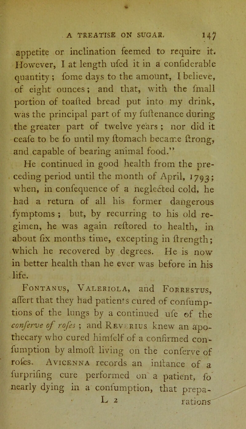 appetite or inclination feemed to require it* However, I at length ufcd it in a confiderable quantity ; home days to the amount, I believe, of eight ounces; and that, with the fmall portion of toafted bread put into my drink, was the principal part of my fuflenance during the greater part of twelve years ; nor did it ceafe to be fo until my ftomach became ftrong, and capable of bearing animal food.” He continued in good health from the pre- ceding period until the month of April, 1793; when, in confequence of a negledted cold, he had a return of all his former dangerous fymptoms ; but, by recurring to his old re- gimen, he was again reftored to health, in about fix months time, excepting in ftrength; \vhich he recovered by degrees. He is now in better health than he ever was before in his life. Fontanus, Valeriola, and Forrestus, aflfert that they had patienrs cured of confump- tions of the lungs by a continued ufe of the conferve of rofes ; and Reverius knew an apo- thecary who cured himfelf of a confirmed con- fumption by almofc living on the conferve of rofes. Avicenna records an inllance of a furprifing cure performed on a patient, fo nearly dying in a coniumption, that prepa- id 2 rations