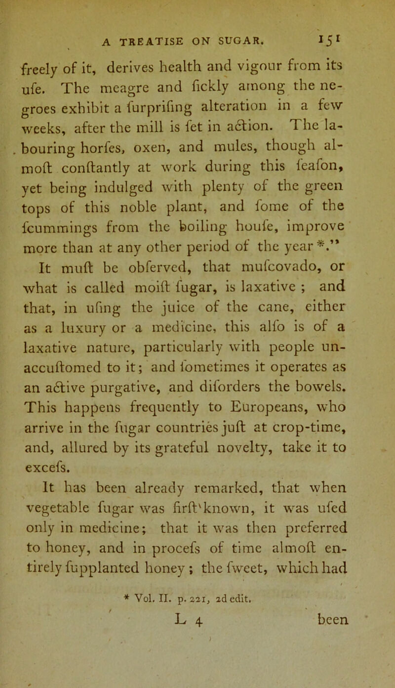 freely of it, derives health and vigour from its ufe. The meagre and fickly among the ne- groes exhibit a furprifing alteration in a few weeks, after the mill is fet in acftion. The la- . bouring horfes, oxen, and mules, though al- moft conftantly at work during this feafon, yet being indulged with plenty of the green tops of this noble plant, and fome of the fcummings from the boiling houfe, improve more than at any other period of the year*.’* It muft be obferved, that mufcovado, or what is called moift fugar, is laxative ; and that, in ufing the juice of the cane, either as a luxury or a medicine, this alfo is of a laxative nature, particularly with people un- accuftomed to it; and iometimes it operates as an a6tive purgative, and diforders the bowels. This happens frequently to Europeans, who arrive in the fugar countries juft at crop-time, and, allured by its grateful novelty, take it to excefs. It has been already remarked, that when vegetable fugar was firfbknown, it was ufed only in medicine; that it was then preferred to honey, and in procefs of time almoft en- tirely fupplanted honey; the fvveet, which had * Vol. II. p. 22i, 2d edit. L 4. been