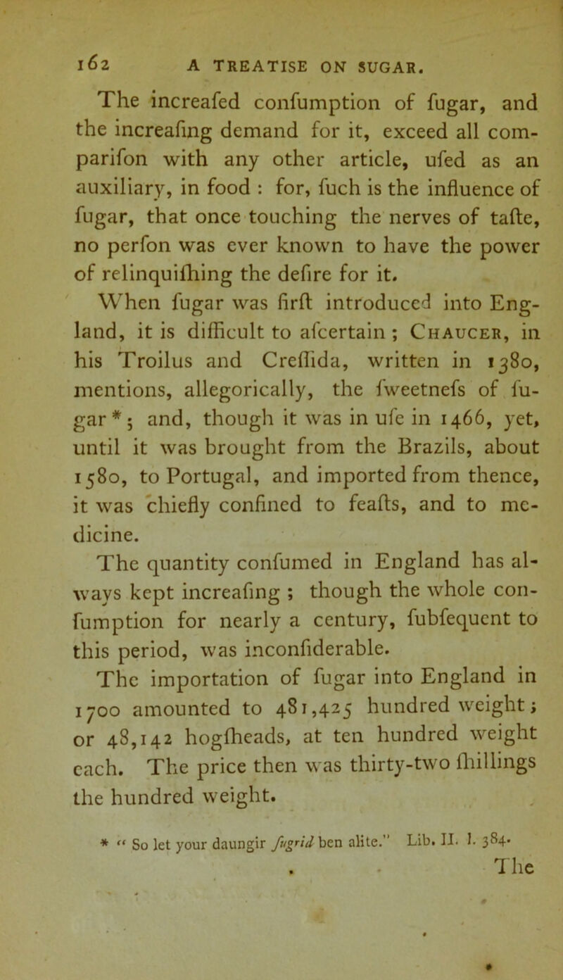 The increafed confumption of fugar, and the increafing demand for it, exceed all com- parifon with any other article, ufed as an auxiliary, in food : for, fuch is the influence of fugar, that once touching the nerves of tafte, no perfon was ever known to have the power of relinquilhing the defire for it. When fugar was firft introduced into Eng- land, it is difficult to afcertain ; Chaucer, in his Troilus and Creflida, written in 1380, mentions, allegorically, the fweetnefs of fu- gar * 5 and, though it was in ufe in 1466, yet, until it was brought from the Brazils, about 1580, to Portugal, and imported from thence, it was chiefly confined to feafts, and to me- dicine. The quantity confumed in England has al- ways kept increafing ; though the whole con- fumption for nearly a century, fubfequent to this period, was inconfiderable. The importation of fugar into England in 1700 amounted to 481,425 hundred weight; or 48,142 hogfheads, at ten hundred weight each. The price then was thirty-two (hillings the hundred weight. * “ So let your daungir fugrid ben alite. Lib. II. I. 384* . • The