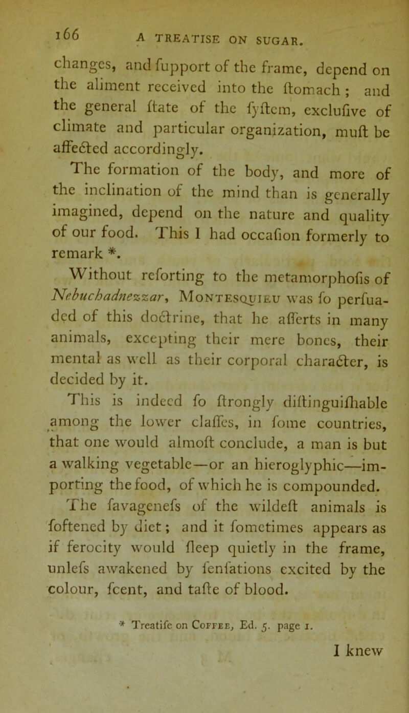 changes, and fupport of the frame, depend on the aliment received into the ftomach ; and the general fiate of the fyftcm, exclufive of climate and particular organization, muft be affe6tcd accordingly. The formation of the body, and more of the inclination of the mind than is generally imagined, depend on the nature and quality of our food. 1 his 1 had occafion formerly to remark *. Without reforting to the metamorphofis of Nebuchadnezzar, Montesquieu was fo perfua- ded of this doefrine, that he afferts in many animals, excepting their mere bones, their mental as well as their corporal character, is decided by it. This is indeed fo ftrongly dillinguifhable among the lower clafles, in fome countries, that one would almoft conclude, a man is but a walking vegetable—or an hieroglyphic—im- porting the food, of which he is compounded. The favagenefs of the wildeft animals is foftened by diet; and it fometimes appears as if ferocity would deep quietly in the frame, unlefs awakened by fenfations excited by the colour, feent, and tafle of blood. * Treatife on Coffee, Ed. 5. page 1. I knew