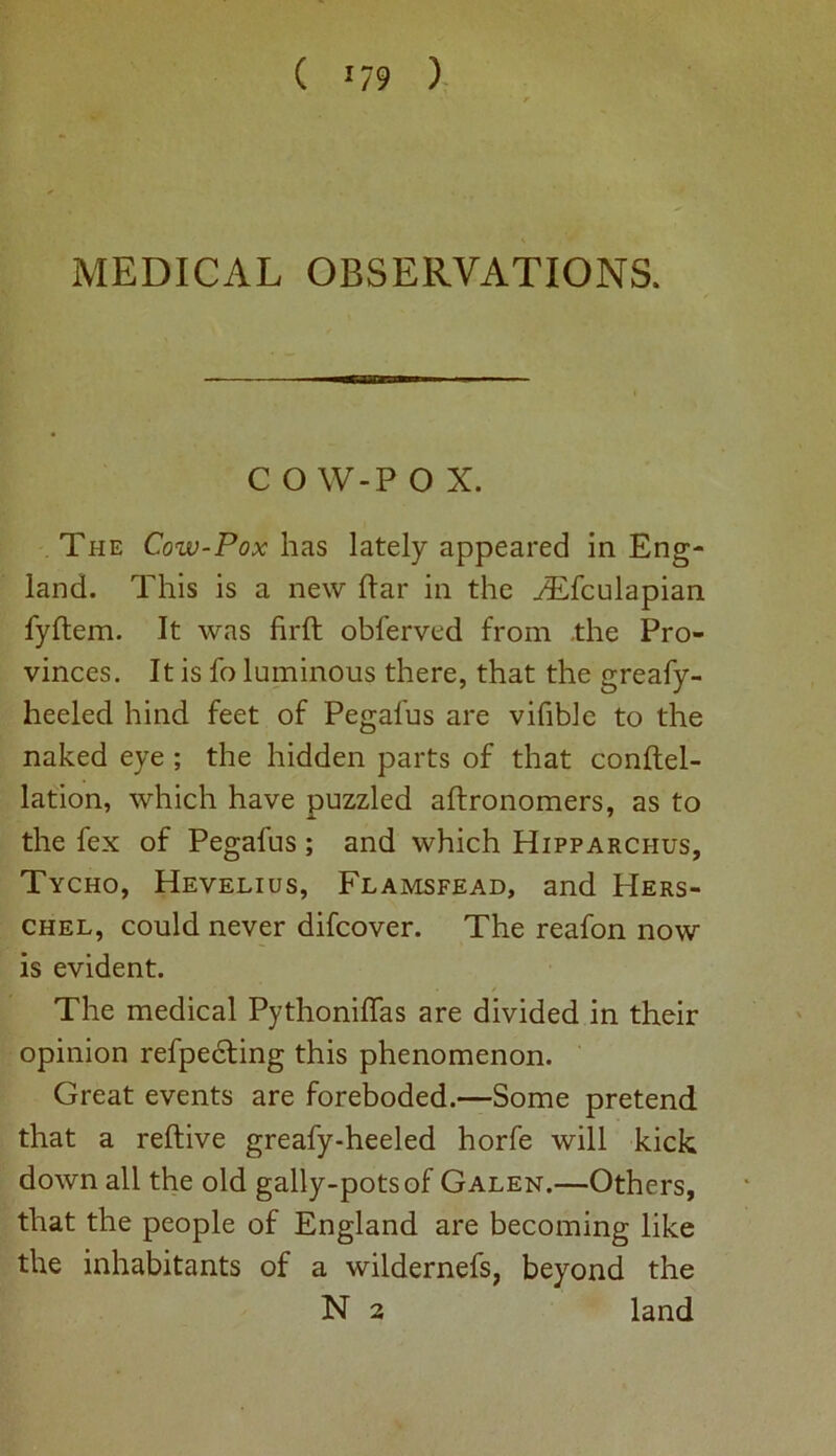 MEDICAL OBSERVATIONS, C O W-P 0 X. The Cow-Pox has lately appeared in Eng- land. This is a new Par in the ./Efculapian fyftem. It was firft obferved from the Pro- vinces. It is fo luminous there, that the greafy- heeled hind feet of Pegafus are vifible to the naked eye ; the hidden parts of that conftel- lation, which have puzzled aftronomers, as to the fex of Pegafus ; and which Hipparchus, Tycho, Hevelius, Flamsfead, and Hers- chel, could never difcover. The reafon now is evident. The medical Pythonilfas are divided in their opinion refpedling this phenomenon. Great events are foreboded.—Some pretend that a reftive greafy-heeled horfe will kick down all the old gally-potsof Galen.—Others, that the people of England are becoming like the inhabitants of a wildernefs, beyond the N 2 land