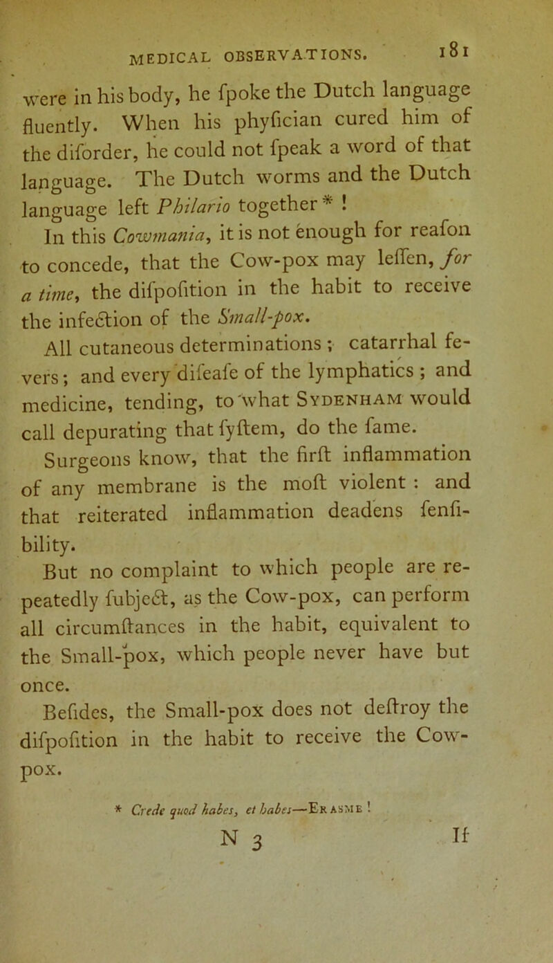 were in his body, he fpoke the Dutch language fluently. When his phyfician cured him of the diforder, he could not lpeak a word of that language. The Dutch worms and the Dutch language left Philario together * ! In this Cowmania, it is not enough for reafon to concede, that the Cow-pox may leflen, for a time, the difpofition in the habit to receive the infedtion of the Small-pox. All cutaneous determinations ; catarrhal fe- vers; and every difeafe of the lymphatics ; and medicine, tending, to what Sydenham would call depurating that fyftem, do the fame. Surgeons know, that the firft inflammation of any membrane is the moft violent : and that reiterated inflammation deadens fenfi- bility. But no complaint to which people are re- peatedly fubjedt, as the Cow-pox, can perform all circumftances in the habit, equivalent to the Small-pox, which people never have but once. Befides, the Small-pox does not deftroy the difpofition in the habit to receive the Cow- pox. * Crede quod babes, et babes—Ekasme ! If